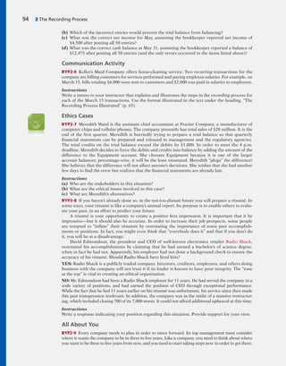(b) Which of the incorrect entries would prevent the trial balance from balancing?
(c) What was the correct net income for May, assuming the bookkeeper reported net income of
$4,500 after posting all 50 entries?
(d) What was the correct cash balance at May 31, assuming the bookkeeper reported a balance of
$12,475 after posting all 50 entries (and the only errors occurred in the items listed above)?
Communication Activity
BYP2-6 Keller’s Maid Company offers home-cleaning service. Two recurring transactions for the
company are billing customers for services performed and paying employee salaries. For example, on
March 15, bills totaling $6,000 were sent to customers and $2,000 was paid in salaries to employees.
Instructions
Write a memo to your instructor that explains and illustrates the steps in the recording process for
each of the March 15 transactions. Use the format illustrated in the text under the heading, “The
Recording Process Illustrated” (p. 65).
Ethics Cases
BYP2-7 Meredith Ward is the assistant chief accountant at Frazier Company, a manufacturer of
computer chips and cellular phones. The company presently has total sales of $20 million. It is the
end of the first quarter. Meredith is hurriedly trying to prepare a trial balance so that quarterly
financial statements can be prepared and released to management and the regulatory agencies.
The total credits on the trial balance exceed the debits by $1,000. In order to meet the 4 p.m.
deadline, Meredith decides to force the debits and credits into balance by adding the amount of the
difference to the Equipment account. She chooses Equipment because it is one of the larger
account balances; percentage-wise, it will be the least misstated. Meredith “plugs” the difference!
She believes that the difference will not affect anyone’s decisions. She wishes that she had another
few days to find the error but realizes that the financial statements are already late.
Instructions
(a) Who are the stakeholders in this situation?
(b) What are the ethical issues involved in this case?
(c) What are Meredith’s alternatives?
BYP2-8 If you haven’t already done so, in the not-too-distant future you will prepare a résumé. In
some ways, your résumé is like a company’s annual report. Its purpose is to enable others to evalu-
ate your past, in an effort to predict your future.
A résumé is your opportunity to create a positive first impression. It is important that it be
impressive—but it should also be accurate. In order to increase their job prospects, some people
are tempted to “inflate” their résumés by overstating the importance of some past accomplish-
ments or positions. In fact, you might even think that “everybody does it” and that if you don’t do
it, you will be at a disadvantage.
David Edmondson, the president and CEO of well-known electronics retailer Radio Shack,
overstated his accomplishments by claiming that he had earned a bachelor’s of science degree,
when in fact he had not. Apparently, his employer had not done a background check to ensure the
accuracy of his résumé. Should Radio Shack have fired him?
YES: Radio Shack is a publicly traded company. Investors, creditors, employees, and others doing
business with the company will not trust it if its leader is known to have poor integrity. The “tone
at the top” is vital to creating an ethical organization.
NO: Mr. Edmondson had been a Radio Shack employee for 11 years. He had served the company in a
wide variety of positions, and had earned the position of CEO through exceptional performance.
While the fact that he lied 11 years earlier on his résumé was unfortunate, his service since then made
this past transgression irrelevant. In addition, the company was in the midst of a massive restructur-
ing, which included closing 700 of its 7,000 stores. It could not afford additional upheaval at this time.
Instructions
Write a response indicating your position regarding this situation. Provide support for your view.
All About You
BYP2-9 Every company needs to plan in order to move forward. Its top management must consider
where it wants the company to be in three to five years. Like a company, you need to think about where
you want to be three to five years from now, and you need to start taking steps now in order to get there.
94 2 The Recording Process
 