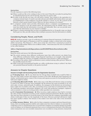 Instructions
Provide responses to each of the following items.
(a) Where would you like to be working in three to five years? Describe your plan for getting there
by identifying between five and 10 specific steps that you need to take.
(b) In order to get the job you want, you will need a résumé. Your résumé is the equivalent of a
company’s annual report. It needs to provide relevant and reliable information about your past
accomplishments so that employers can decide whether to “invest” in you. Do a search on the
Internet to find a good résumé format. What are the basic elements of a résumé?
(c) A company’s annual report provides information about a company’s accomplishments. In
order for investors to use the annual report, the information must be reliable; that is, users
must have faith that the information is accurate and believable. How can you provide assur-
ance that the information on your résumé is reliable?
(d) Prepare a résumé assuming that you have accomplished the five to 10 specific steps you identi-
fied in part (a). Also, provide evidence that would give assurance that the information is reliable.
Considering People, Planet, and Proﬁt
BYP2-10 Auditors provide a type of certification of corporate financial statements. Certification is
used in many other aspects of business as well. For example, it plays a critical role in the sustain-
ability movement. The February 7, 2012, issue of the New York Times contained an article by
S. Amanda Caudill entitled “Better Lives in Better Coffee,” which discusses the role of certification
in the coffee business.
Address: http://scientistatwork.blogs.nytimes.com/2012/02/07/better-lives-in-better-coffee
Instructions
Read the article and answer the following questions.
(a) The article mentions three different certification types that coffee growers can obtain from
three different certification bodies. Using financial reporting as an example, what potential
problems might the existence of multiple certification types present to coffee purchasers?
(b) According to the author, which certification is most common among coffee growers? What are
the possible reasons for this?
(c) What social and environmental benefits are coffee certifications trying to achieve? Are there
also potential financial benefits to the parties involved?
Answers to Chapter Questions
Answers to Insight and Accounting Across the Organization Questions
p. 57 Keeping Score Q: Do you think that the Chicago Bears football team would be likely to
have the same major revenue and expense accounts as the Cubs? A: Because their businesses are
similar—professional sports—many of the revenue and expense accounts for the baseball and foot-
ball teams might be similar.
p. 61 Boosting Microsoft’s Profits Q: In what ways is this Microsoft division using accounting
to assist in its effort to become more profitable? A: The division has used accounting to set very
strict sales, revenue, and profit goals. In addition, the managers in this division use accounting to
keep a tight rein on product costs. Also, accounting serves as the basis of communication so that
the marketing managers and product designers can work with production managers, engineers,
and accountants to create an exciting product within specified cost constraints.
p. 63 A Convenient Overstatement Q: What incentives might employees have had to overstate
the value of these investment securities on the company’s financial statements? A: One reason that
they may have been reluctant to record the losses is out of fear that the company’s shareholders and
clients would panic if they saw the magnitude of the losses. However, personal self-interest might
have been equally to blame—the bonuses of the traders were tied to the value of the investment
securities.
p. 74 Why Accuracy Matters Q: In order for these companies to prepare and issue financial state-
ments, their accounting equations (debits and credits) must have been in balance at year-end. How
could these errors or misstatements have occurred? A: A company’s accounting equation (its books)
can be in balance yet its financial statements have errors or misstatements because of the following:
entire transactions were not recorded; transactions were recorded at wrong amounts; transactions
Broadening Your Perspective 95
 