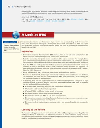 International companies use the same set of procedures and records to keep track of transaction
data. Thus, the material in Chapter 2 dealing with the account, general rules of debit and credit,
and steps in the recording process—the journal, ledger, and chart of accounts—is the same under
both GAAP and IFRS.
Key Points
• Transaction analysis is the same under IFRS and GAAP but, as you will see in later chapters, dif-
ferent standards sometimes impact how transactions are recorded.
• Rules for accounting for specific events sometimes differ across countries. For example, Euro-
pean companies rely less on historical cost and more on fair value than U.S. companies. Despite
the differences, the double-entry accounting system is the basis of accounting systems worldwide.
• Both the IASB and FASB go beyond the basic definitions provided in this textbook for the key
elements of financial statements, that is, assets, liabilities, equity, revenues, and expenses. The
more substantive definitions, using the IASB definitional structure, are provided in the Chapter 1
A Look at IFRS discussion.
• A trial balance under IFRS follows the same format as shown in the textbook.
• As shown in the textbook, dollars signs are typically used only in the trial balance and the finan-
cial statements. The same practice is followed under IFRS, using the currency of the country that
the reporting company is headquartered.
• In February 2010, the SEC expressed a desire to continue working toward a single set of high-
quality standards. In deciding whether the United States should adopt IFRS, some of the issues
the SEC said should be considered are:
♦ Whether IFRS is sufficiently developed and consistent in application.
♦ Whether the IASB is sufficiently independent.
♦ Whether IFRS is established for the benefit of investors.
♦ The issues involved in educating investors about IFRS.
♦ The impact of a switch to IFRS on U.S. laws and regulations.
♦ The impact on companies including changes to their accounting systems, contractual arrange-
ments, corporate governance, and litigation.
♦ The issues involved in educating accountants, so they can prepare financial statements under
IFRS.
Looking to the Future
The basic recording process shown in this textbook is followed by companies across the globe. It is
unlikely to change in the future. The definitional structure of assets, liabilities, equity, revenues,
and expenses may change over time as the IASB and FASB evaluate their overall conceptual frame-
work for establishing accounting standards.
LEARNING OBJECTIVE 8
Compare the procedures
for the accounting
process under GAAP and
IFRS.
A Look at IFRS
were recorded in the wrong accounts; transactions were recorded in the wrong accounting period.
Audits of financial statements uncover some but obviously not all errors or misstatements.
Answers to Self-Test Questions
1. b 2. c 3. d 4. d 5. d 6. b 7. a 8. c 9. b 10. c 11. d 12. c ($16,000 2 $5,000) 13. a
14. c 15. a ($5,000 1 $40,000 1 $10,000 1 $15,000 1 $61,000)
96 2 The Recording Process
 