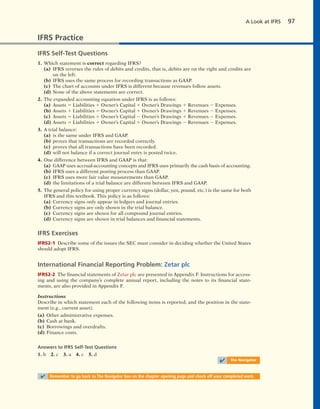 A Look at IFRS 97
IFRS Practice
IFRS Self-Test Questions
1. Which statement is correct regarding IFRS?
(a) IFRS reverses the rules of debits and credits, that is, debits are on the right and credits are
on the left.
(b) IFRS uses the same process for recording transactions as GAAP.
(c) The chart of accounts under IFRS is different because revenues follow assets.
(d) None of the above statements are correct.
2. The expanded accounting equation under IFRS is as follows:
(a) Assets 5 Liabilities 1 Owner’s Capital 1 Owner’s Drawings 1 Revenues 2 Expenses.
(b) Assets 1 Liabilities 5 Owner’s Capital 1 Owner’s Drawings 1 Revenues 2 Expenses.
(c) Assets 5 Liabilities 1 Owner’s Capital 2 Owner’s Drawings 1 Revenues 2 Expenses.
(d) Assets 5 Liabilities 1 Owner’s Capital 1 Owner’s Drawings 2 Revenues 2 Expenses.
3. A trial balance:
(a) is the same under IFRS and GAAP.
(b) proves that transactions are recorded correctly.
(c) proves that all transactions have been recorded.
(d) will not balance if a correct journal entry is posted twice.
4. One difference between IFRS and GAAP is that:
(a) GAAP uses accrual-accounting concepts and IFRS uses primarily the cash basis of accounting.
(b) IFRS uses a different posting process than GAAP.
(c) IFRS uses more fair value measurements than GAAP.
(d) the limitations of a trial balance are different between IFRS and GAAP.
5. The general policy for using proper currency signs (dollar, yen, pound, etc.) is the same for both
IFRS and this textbook. This policy is as follows:
(a) Currency signs only appear in ledgers and journal entries.
(b) Currency signs are only shown in the trial balance.
(c) Currency signs are shown for all compound journal entries.
(d) Currency signs are shown in trial balances and financial statements.
IFRS Exercises
IFRS2-1 Describe some of the issues the SEC must consider in deciding whether the United States
should adopt IFRS.
International Financial Reporting Problem: Zetar plc
IFRS2-2 The financial statements of Zetar plc are presented in Appendix F. Instructions for access-
ing and using the company’s complete annual report, including the notes to its financial state-
ments, are also provided in Appendix F.
Instructions
Describe in which statement each of the following items is reported, and the position in the state-
ment (e.g., current asset).
(a) Other administrative expenses.
(b) Cash at bank.
(c) Borrowings and overdrafts.
(d) Finance costs.
Answers to IFRS Self-Test Questions
1. b 2. c 3. a 4. c 5. d
✔ The Navigator
✔ Remember to go back to The Navigator box on the chapter opening page and check off your completed work.
 