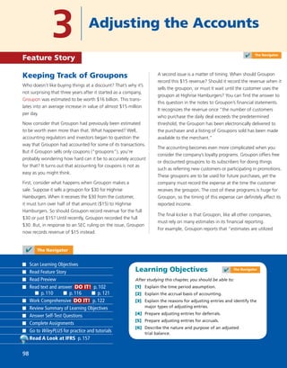 Learning Objectives
After studying this chapter, you should be able to:
[1] Explain the time period assumption.
[2] Explain the accrual basis of accounting.
[3] Explain the reasons for adjusting entries and identify the
major types of adjusting entries.
[4] Prepare adjusting entries for deferrals.
[5] Prepare adjusting entries for accruals.
[6] Describe the nature and purpose of an adjusted
trial balance.
Keeping Track of Groupons
Who doesn’t like buying things at a discount? That’s why it’s
not surprising that three years after it started as a company,
Groupon was estimated to be worth $16 billion. This trans-
lates into an average increase in value of almost $15 million
per day.
Now consider that Groupon had previously been estimated
to be worth even more than that. What happened? Well,
accounting regulators and investors began to question the
way that Groupon had accounted for some of its transactions.
But if Groupon sells only coupons (“groupons”), you’re
probably wondering how hard can it be to accurately account
for that? It turns out that accounting for coupons is not as
easy as you might think.
First, consider what happens when Groupon makes a
sale. Suppose it sells a groupon for $30 for Highrise
Hamburgers. When it receives the $30 from the customer,
it must turn over half of that amount ($15) to Highrise
Hamburgers. So should Groupon record revenue for the full
$30 or just $15? Until recently, Groupon recorded the full
$30. But, in response to an SEC ruling on the issue, Groupon
now records revenue of $15 instead.
A second issue is a matter of timing. When should Groupon
record this $15 revenue? Should it record the revenue when it
sells the groupon, or must it wait until the customer uses the
groupon at Highrise Hamburgers? You can ﬁnd the answer to
this question in the notes to Groupon’s ﬁnancial statements.
It recognizes the revenue once “the number of customers
who purchase the daily deal exceeds the predetermined
threshold, the Groupon has been electronically delivered to
the purchaser and a listing of Groupons sold has been made
available to the merchant.”
The accounting becomes even more complicated when you
consider the company’s loyalty programs. Groupon offers free
or discounted groupons to its subscribers for doing things
such as referring new customers or participating in promotions.
These groupons are to be used for future purchases, yet the
company must record the expense at the time the customer
receives the groupon. The cost of these programs is huge for
Groupon, so the timing of this expense can deﬁnitely affect its
reported income.
The ﬁnal kicker is that Groupon, like all other companies,
must rely on many estimates in its ﬁnancial reporting.
For example, Groupon reports that “estimates are utilized
3 Adjusting the Accounts
Feature Story
✔ The Navigator
Scan Learning Objectives
Read Feature Story
Read Preview
Read text and answer DO IT! p. 102
p. 110 p. 116 p. 121
Work Comprehensive DO IT! p. 122
Review Summary of Learning Objectives
Answer Self-Test Questions
Complete Assignments
Go to WileyPLUS for practice and tutorials
Read A Look at IFRS p. 157
98
✔ The Navigator
✔ The Navigator
 