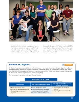 Preview of Chapter 3
In Chapter 1, you learned a neat little formula: Net income 5 Revenues 2 Expenses. In Chapter 2, you learned some
rules for recording revenue and expense transactions. Guess what? Things are not really that nice and neat. In fact,
it is often difﬁcult for companies to determine in what time period they should report some revenues and expenses.
In other words, in measuring net income, timing is everything.
The content and organization of Chapter 3 are as follows.
ADJUSTING THE ACCOUNTS
• Fiscal and calendar years
• Accrual- vs. cash-basis accounting
• Recognizing revenues and
expenses
Timing Issues
• Preparing the adjusted trial
balance
• Preparing ﬁnancial statements
The Adjusted Trial Balance and
Financial Statements
• Types of adjusting entries
• Adjusting entries for deferrals
• Adjusting entries for accruals
• Summary of basic relationships
The Basics of Adjusting Entries
RudyArchuleta/ReduxPictures
for, but not limited to, stock-based compensation,
income taxes, valuation of acquired goodwill and
intangible assets, customer refunds, contingent
liabilities and the depreciable lives of ﬁxed assets.”
It concludes by saying that “actual results could differ
materially from those estimates.” So, next time you
use a coupon, think about what that means for the
company’s accountants!
99
✔ The Navigator
 