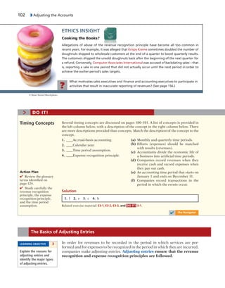 102 3 Adjusting the Accounts
What motivates sales executives and ﬁnance and accounting executives to participate in
activities that result in inaccurate reporting of revenues? (See page 156.)?
ETHICS INSIGHT
Cooking the Books?
Allegations of abuse of the revenue recognition principle have become all too common in
recent years. For example, it was alleged that Krispy Kreme sometimes doubled the number of
doughnuts shipped to wholesale customers at the end of a quarter to boost quarterly results.
The customers shipped the unsold doughnuts back after the beginning of the next quarter for
a refund. Conversely, Computer Associates International was accused of backdating sales—that
is, reporting a sale in one period that did not actually occur until the next period in order to
achieve the earlier period’s sales targets.
In order for revenues to be recorded in the period in which services are per-
formed and for expenses to be recognized in the period in which they are incurred,
companies make adjusting entries. Adjusting entries ensure that the revenue
recognition and expense recognition principles are followed.
The Basics of Adjusting Entries
LEARNING OBJECTIVE 3
Explain the reasons for
adjusting entries and
identify the major types
of adjusting entries.
© Dean Turner/iStockphoto
1. f 2. e 3. c 4. b
Several timing concepts are discussed on pages 100–101. A list of concepts is provided in
the left column below, with a description of the concept in the right column below. There
are more descriptions provided than concepts. Match the description of the concept to the
concept.
1. ____Accrual-basis accounting.
2. ____Calendar year.
3. ____Time period assumption.
4. ____Expense recognition principle.
Timing Concepts
Action Plan
✔ Review the glossary
terms identified on
page 124.
✔ Study carefully the
revenue recognition
principle, the expense
recognition principle,
and the time period
assumption. Related exercise material: E3-1, E3-2, E3-3, and DO IT! 3-1.
> DO IT!
(a) Monthly and quarterly time periods.
(b) Efforts (expenses) should be matched
with results (revenues).
(c) Accountants divide the economic life of
a business into artificial time periods.
(d) Companies record revenues when they
receive cash and record expenses when
they pay out cash.
(e) An accounting time period that starts on
January 1 and ends on December 31.
(f) Companies record transactions in the
period in which the events occur.
Solution
✔ The Navigator
 