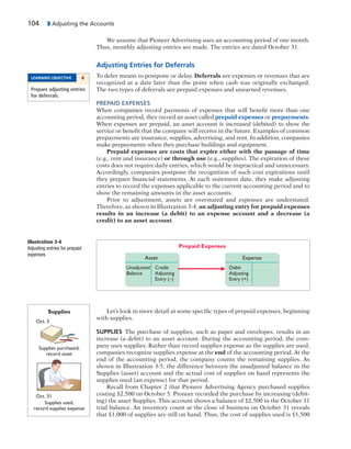 104 3 Adjusting the Accounts
We assume that Pioneer Advertising uses an accounting period of one month.
Thus, monthly adjusting entries are made. The entries are dated October 31.
Adjusting Entries for Deferrals
To defer means to postpone or delay. Deferrals are expenses or revenues that are
recognized at a date later than the point when cash was originally exchanged.
The two types of deferrals are prepaid expenses and unearned revenues.
PREPAID EXPENSES
When companies record payments of expenses that will benefit more than one
accounting period, they record an asset called prepaid expenses or prepayments.
When expenses are prepaid, an asset account is increased (debited) to show the
service or benefit that the company will receive in the future. Examples of common
prepayments are insurance, supplies, advertising, and rent. In addition, companies
make prepayments when they purchase buildings and equipment.
Prepaid expenses are costs that expire either with the passage of time
(e.g., rent and insurance) or through use (e.g., supplies). The expiration of these
costs does not require daily entries, which would be impractical and unnecessary.
Accordingly, companies postpone the recognition of such cost expirations until
they prepare financial statements. At each statement date, they make adjusting
entries to record the expenses applicable to the current accounting period and to
show the remaining amounts in the asset accounts.
Prior to adjustment, assets are overstated and expenses are understated.
Therefore, as shown in Illustration 3-4, an adjusting entry for prepaid expenses
results in an increase (a debit) to an expense account and a decrease (a
credit) to an asset account.
Illustration 3-4
Adjusting entries for prepaid
expenses
Prepaid Expenses
Asset
Credit
Adjusting
Entry (–)
Unadjusted
Balance
Expense
Debit
Adjusting
Entry (+)
Let’s look in more detail at some specific types of prepaid expenses, beginning
with supplies.
SUPPLIES The purchase of supplies, such as paper and envelopes, results in an
increase (a debit) to an asset account. During the accounting period, the com-
pany uses supplies. Rather than record supplies expense as the supplies are used,
companies recognize supplies expense at the end of the accounting period. At the
end of the accounting period, the company counts the remaining supplies. As
shown in Illustration 3-5, the difference between the unadjusted balance in the
Supplies (asset) account and the actual cost of supplies on hand represents the
supplies used (an expense) for that period.
Recall from Chapter 2 that Pioneer Advertising Agency purchased supplies
costing $2,500 on October 5. Pioneer recorded the purchase by increasing (debit-
ing) the asset Supplies. This account shows a balance of $2,500 in the October 31
trial balance. An inventory count at the close of business on October 31 reveals
that $1,000 of supplies are still on hand. Thus, the cost of supplies used is $1,500
Supplies used;
record supplies expense
Supplies purchased;
record asset
Oct. 31
Oct. 5
Supplies
LEARNING OBJECTIVE 4
Prepare adjusting entries
for deferrals.
 