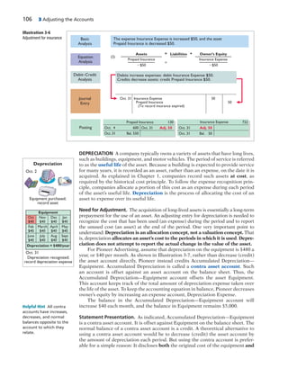 106 3 Adjusting the Accounts
DEPRECIATION A company typically owns a variety of assets that have long lives,
such as buildings, equipment, and motor vehicles. The period of service is referred
to as the useful life of the asset. Because a building is expected to provide service
for many years, it is recorded as an asset, rather than an expense, on the date it is
acquired. As explained in Chapter 1, companies record such assets at cost, as
required by the historical cost principle. To follow the expense recognition prin-
ciple, companies allocate a portion of this cost as an expense during each period
of the asset’s useful life. Depreciation is the process of allocating the cost of an
asset to expense over its useful life.
Need for Adjustment. The acquisition of long-lived assets is essentially a long-term
prepayment for the use of an asset. An adjusting entry for depreciation is needed to
recognize the cost that has been used (an expense) during the period and to report
the unused cost (an asset) at the end of the period. One very important point to
understand: Depreciation is an allocation concept, not a valuation concept. That
is, depreciation allocates an asset’s cost to the periods in which it is used. Depre-
ciation does not attempt to report the actual change in the value of the asset.
For Pioneer Advertising, assume that depreciation on the equipment is $480 a
year, or $40 per month. As shown in Illustration 3-7, rather than decrease (credit)
the asset account directly, Pioneer instead credits Accumulated Depreciation—
Equipment. Accumulated Depreciation is called a contra asset account. Such
an account is offset against an asset account on the balance sheet. Thus, the
Accumulated Depreciation—Equipment account offsets the asset Equipment.
This account keeps track of the total amount of depreciation expense taken over
the life of the asset. To keep the accounting equation in balance, Pioneer decreases
owner’s equity by increasing an expense account, Depreciation Expense.
The balance in the Accumulated Depreciation—Equipment account will
increase $40 each month, and the balance in Equipment remains $5,000.
Statement Presentation. As indicated, Accumulated Depreciation—Equipment
is a contra asset account. It is offset against Equipment on the balance sheet. The
normal balance of a contra asset account is a credit. A theoretical alternative to
using a contra asset account would be to decrease (credit) the asset account by
the amount of depreciation each period. But using the contra account is prefer-
able for a simple reason: It discloses both the original cost of the equipment and
Helpful Hint All contra
accounts have increases,
decreases, and normal
balances opposite to the
account to which they
relate.
Debit–Credit
Analysis
Journal
Entry
Basic
Analysis
Debits increase expenses: debit Insurance Expense $50.
Credits decrease assets: credit Prepaid Insurance $50.
Oct. 31 Insurance Expense
Prepaid Insurance
(To record insurance expired)
50
50
The expense Insurance Expense is increased $50, and the asset
Prepaid Insurance is decreased $50.
Assets
Prepaid Insurance
Ϫ$50
(2)
=
=
+Liabilities Owner’s Equity
Insurance Expense
Ϫ$50
Equation
Analysis
Posting
Prepaid Insurance 130 722Insurance Expense
Oct. 4 600
Oct. 31 Bal. 550
Oct. 31 Adj. 50 Oct. 31 Adj. 50
Oct. 31 Bal. 50
Illustration 3-6
Adjustment for insurance
Depreciation recognized;
record depreciation expense
Equipment purchased;
record asset
Oct. 2
Oct. 31
Depreciation
Equipment
Nov
$40
Dec
$40
Jan
$40
Feb
$40
March
$40
April
$40
May
$40
June
$40
July
$40
Aug
$40
Sept
$40
Oct
$40
Depreciation = $480/year
 