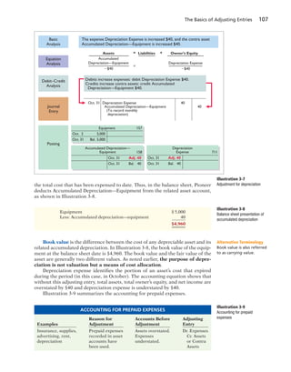 The Basics of Adjusting Entries 107
the total cost that has been expensed to date. Thus, in the balance sheet, Pioneer
deducts Accumulated Depreciation—Equipment from the related asset account,
as shown in Illustration 3-8.
Debit–Credit
Analysis
Journal
Entry
Posting
Basic
Analysis
Oct. 31 Adj. 40
Oct. 31 Bal. 40
Accumulated Depreciation—
Equipment 711158
Oct. 31 Adj. 40
Oct. 31 Bal. 40
Depreciation
Expense
Oct. 2 5,000
Oct. 31 Bal. 5,000
Equipment 157
Debits increase expenses: debit Depreciation Expense $40.
Credits increase contra assets: credit Accumulated
Depreciation—Equipment $40.
Oct. 31 Depreciation Expense
Accumulated Depreciation—Equipment
(To record monthly
depreciation)
40
40
The expense Depreciation Expense is increased $40, and the contra asset
Accumulated Depreciation—Equipment is increased $40.
Assets
Accumulated
Depreciation—Equipment
Ϫ$40
=
=
+Liabilities Owner’s Equity
Depreciation Expense
Ϫ$40
Equation
Analysis
Illustration 3-7
Adjustment for depreciation
Illustration 3-8
Balance sheet presentation of
accumulated depreciation
Equipment $ 5,000
Less: Accumulated depreciation—equipment 40
$4,960
Book value is the difference between the cost of any depreciable asset and its
related accumulated depreciation. In Illustration 3-8, the book value of the equip-
ment at the balance sheet date is $4,960. The book value and the fair value of the
asset are generally two different values. As noted earlier, the purpose of depre-
ciation is not valuation but a means of cost allocation.
Depreciation expense identifies the portion of an asset’s cost that expired
during the period (in this case, in October). The accounting equation shows that
without this adjusting entry, total assets, total owner’s equity, and net income are
overstated by $40 and depreciation expense is understated by $40.
Illustration 3-9 summarizes the accounting for prepaid expenses.
Alternative Terminology
Book value is also referred
to as carrying value.
Reason for Accounts Before Adjusting
Examples Adjustment Adjustment Entry
Insurance, supplies, Prepaid expenses Assets overstated. Dr. Expenses
advertising, rent, recorded in asset Expenses Cr. Assets
depreciation accounts have understated. or Contra
been used. Assets
ACCOUNTING FOR PREPAID EXPENSES
Illustration 3-9
Accounting for prepaid
expenses
 