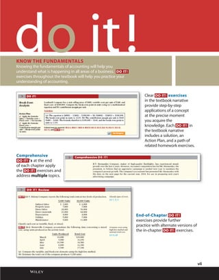 !
Clear DO IT! exercises
in the textbook narrative
provide step-by-step
applications of a concept
at the precise moment
you acquire the
knowledge. Each DO IT! in
the textbook narrative
includes a solution, an
Action Plan, and a path of
related homework exercises.
Comprehensive
DO IT! ’s at the end
of each chapter apply
the DO IT! exercises and
address multiple topics.
End-of-Chapter DO IT!
exercises provide further
practice with alternate versions of
the in-chapter DO IT! exercises.
KNOW THE FUNDAMENTALS
Knowing the fundamentals of accounting will help you
understand what is happening in all areas of a business. DO IT!
exercises throughout the textbook will help you practice your
understanding of accounting.
vii
 