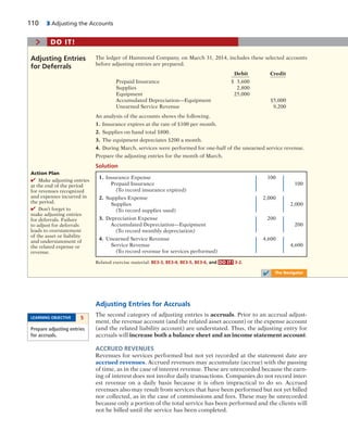 110 3 Adjusting the Accounts
Adjusting Entries for Accruals
The second category of adjusting entries is accruals. Prior to an accrual adjust-
ment, the revenue account (and the related asset account) or the expense account
(and the related liability account) are understated. Thus, the adjusting entry for
accruals will increase both a balance sheet and an income statement account.
ACCRUED REVENUES
Revenues for services performed but not yet recorded at the statement date are
accrued revenues. Accrued revenues may accumulate (accrue) with the passing
of time, as in the case of interest revenue. These are unrecorded because the earn-
ing of interest does not involve daily transactions. Companies do not record inter-
est revenue on a daily basis because it is often impractical to do so. Accrued
revenues also may result from services that have been performed but not yet billed
nor collected, as in the case of commissions and fees. These may be unrecorded
because only a portion of the total service has been performed and the clients will
not be billed until the service has been completed.
LEARNING OBJECTIVE 5
Prepare adjusting entries
for accruals.
1. Insurance Expense 100
Prepaid Insurance 100
(To record insurance expired)
2. Supplies Expense 2,000
Supplies 2,000
(To record supplies used)
3. Depreciation Expense 200
Accumulated Depreciation—Equipment 200
(To record monthly depreciation)
4. Unearned Service Revenue 4,600
Service Revenue 4,600
(To record revenue for services performed)
The ledger of Hammond Company, on March 31, 2014, includes these selected accounts
before adjusting entries are prepared.
Debit Credit
Prepaid Insurance $ 3,600
Supplies 2,800
Equipment 25,000
Accumulated Depreciation—Equipment $5,000
Unearned Service Revenue 9,200
An analysis of the accounts shows the following.
1. Insurance expires at the rate of $100 per month.
2. Supplies on hand total $800.
3. The equipment depreciates $200 a month.
4. During March, services were performed for one-half of the unearned service revenue.
Prepare the adjusting entries for the month of March.
Solution
Adjusting Entries
for Deferrals
Action Plan
✔ Make adjusting entries
at the end of the period
for revenues recognized
and expenses incurred in
the period.
✔ Don’t forget to
make adjusting entries
for deferrals. Failure
to adjust for deferrals
leads to overstatement
of the asset or liability
and understatement of
the related expense or
revenue.
Related exercise material: BE3-3, BE3-4, BE3-5, BE3-6, and DO IT! 3-2.
> DO IT!
✔ The Navigator
 