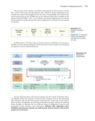 The Basics of Adjusting Entries 113
Illustration 3-17
Formula for computing
interest
Annual Time in
Face Value
3 Interest 3 Terms of 5 Interest
of Note
Rate One Year
$5,000 3 12% 3 1
12
5 $50
As Illustration 3-18 shows, the accrual of interest at October 31 increases a
liability account, Interest Payable. It also decreases owner’s equity by increasing
an expense account, Interest Expense.
Helpful Hint In computing
interest, we express the
time period as a fraction
of a year.
Illustration 3-18
Adjustment for
accrued interest
Debit–Credit
Analysis
Journal
Entry
Posting
Basic
Analysis
Equation
Analysis
Oct. 31 Adj. 50
Oct. 31 Bal. 50
Oct. 31 Adj. 50
Oct. 31 Bal. 50
Interest Expense 905 Interest Payable 230
Debits increase expenses: debit Interest Expense $50.
Credits increase liabilities: credit Interest Payable $50.
Oct. 31 Interest Expense
Interest Payable
(To record interest on notes
payable)
50
50
The expense Interest Expense is increased $50, and the liability Interest
Payable is increased $50.
Assets =
Interest Payable
ϩ$50
+Liabilities Owner’s Equity
Interest Expense
Ϫ$50
Interest Expense shows the interest charges for the month of October. Inter-
est Payable shows the amount of interest the company owes at the statement
date. Pioneer will not pay the interest until the note comes due at the end of
three months. Companies use the Interest Payable account, instead of crediting
Notes Payable, to disclose the two different types of obligations—interest and
principal—in the accounts and statements. Without this adjusting entry,
liabilities and interest expense are understated, and net income and owner’s
equity are overstated.
The amount of the interest recorded is determined by three factors: (1) the
face value of the note; (2) the interest rate, which is always expressed as an
annual rate; and (3) the length of time the note is outstanding. For Pioneer, the
total interest due on the $5,000 note at its maturity date three months in the
future is $150 ($5,000 3 12% 3 3
12
), or $50 for one month. Illustration 3-17 shows
the formula for computing interest and its application to Pioneer for the month
of October.
 
