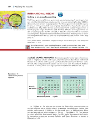 114 3 Adjusting the Accounts
ACCRUED SALARIES AND WAGES Companies pay for some types of expenses,
such as employee salaries and wages, after the services have been performed.
Pioneer paid salaries and wages on October 26 for its employees’ first two weeks
of work. The next payment of salaries will not occur until November 9. As Illus-
tration 3-19 shows, three working days remain in October (October 29–31).
October
Adjustment period
Start of
pay period
Payday Payday
S M Tu W Th F S
1 2 3 4 5 6
7 8 9 10 11 12 13
14 16 17 18 19 20
21 22 23 24 25 27
28 29 30 31
26
15
November
S M Tu W Th F S
1 2 3
4 5 6 7 8 10
11 13 14 15 16 17
18 19 20 21 22 24
25 26 27 28
23
29 30
12
9
Illustration 3-19
Calendar showing Pioneer’s
pay periods
At October 31, the salaries and wages for these three days represent an
accrued expense and a related liability to Pioneer. The employees receive total
salaries and wages of $2,000 for a five-day work week, or $400 per day. Thus,
accrued salaries and wages at October 31 are $1,200 ($400 3 3). This accrual
increases a liability, Salaries and Wages Payable. It also decreases owner’s equity
by increasing an expense account, Salaries and Wages Expense, as shown in
Illustration 3-20.
INTERNATIONAL INSIGHT
Cashing In on Accrual Accounting
The Chinese government, like most governments, uses cash accounting. A recent report, how-
ever, noted that it decided to use accrual accounting versus cash accounting for about $38 billion
of expenditures in a recent budget projection. The Chinese government decided to expense
the amount in the year in which it was originally allocated rather than when the payments
would be made. Why did the Chinese government do this? It enabled the government to
keep its projected budget deﬁcit below a 3% threshold. While the Chinese government was
able to keep its projected shortfall below 3%, it did suffer some criticism for its inconsistent
accounting. Critics charge that this inconsistent treatment reduces the transparency of China’s
accounting information. That is, it is not easy for outsiders to accurately evaluate what is really
going on.
Source: Andrew Batson, “China Altered Budget Accounting to Reduce Deﬁcit Figure,” Wall Street Journal
Online (March 15, 2010).
Günay Mutlu/iStockphoto
Accrual accounting is often considered superior to cash accounting. Why, then, were
some people critical of China’s use of accrual accounting in this instance? (See page 157.)?
 