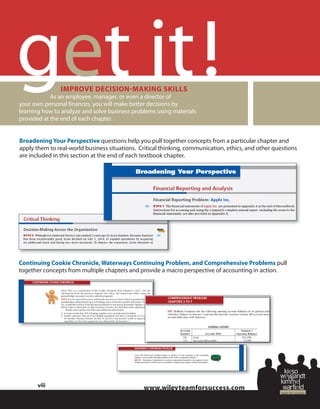 wiley
!
Broadening Your Perspective questions help you pull together concepts from a particular chapter and
apply them to real-world business situations. Critical thinking, communication, ethics, and other questions
are included in this section at the end of each textbook chapter.
Continuing Cookie Chronicle, Waterways Continuing Problem, and Comprehensive Problems pull
together concepts from multiple chapters and provide a macro perspective of accounting in action.
IMPROVE DECISION-MAKING SKILLS
As an employee, manager, or even a director of
your own personal finances, you will make better decisions by
learning how to analyze and solve business problems using materials
provided at the end of each chapter.
viii
 