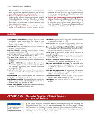 124 3 Adjusting the Accounts
The major types of adjusting entries are deferrals (pre-
paid expenses and unearned revenues), and accruals
(accrued revenues and accrued expenses).
4 Prepare adjusting entries for deferrals. Deferrals are
either prepaid expenses or unearned revenues. Compa-
nies make adjusting entries for deferrals to record the
portion of the prepayment that represents the expense
incurred or the revenue for services performed in the
current accounting period.
5 Prepare adjusting entries for accruals. Accruals are
either accrued revenues or accrued expenses. Compa-
nies make adjusting entries for accruals to record rev-
enues for services performed and expenses incurred
in the current accounting period that have not been
recognized through daily entries.
6 Describe the nature and purpose of an adjusted trial
balance. An adjusted trial balance shows the balances
of all accounts, including those that have been adjusted,
at the end of an accounting period. Its purpose is to
prove the equality of the total debit balances and total
credit balances in the ledger after all adjustments.
Accrual-basis accounting Accounting basis in which
companies record transactions that change a com-
pany’s financial statements in the periods in which the
events occur. (p. 100).
Accruals Adjusting entries for either accrued revenues or
accrued expenses. (p. 103).
Accrued expenses Expenses incurred but not yet paid
in cash or recorded. (p. 112).
Accrued revenues Revenues for services performed but
not yet received in cash or recorded. (p. 110).
Adjusted trial balance A list of accounts and their
balances after the company has made all adjustments.
(p. 119).
Adjusting entries Entries made at the end of an
accounting period to ensure that companies follow
the revenue recognition and expense recognition
principles. (p. 102).
Book value The difference between the cost of a depre-
ciable asset and its related accumulated depreciation.
(p. 107).
Calendar year An accounting period that extends from
January 1 to December 31. (p. 100).
Cash-basis accounting Accounting basis in which com-
panies record revenue when they receive cash and an
expense when they pay cash. (p. 100).
Contra asset account An account offset against an asset
account on the balance sheet. (p. 106).
Deferrals Adjusting entries for either prepaid expenses
or unearned revenues. (p. 103).
Depreciation The process of allocating the cost of an
asset to expense over its useful life. (p. 106).
Expense recognition principle (matching principle)
The principle that companies match efforts (expenses)
with accomplishments (revenues). (p. 101).
Fiscal year An accounting period that is one year in
length. (p. 100).
Interim periods Monthly or quarterly accounting time
periods. (p. 100).
Prepaid expenses (prepayments) Expenses paid in
cash before they are used or consumed. (p. 104).
Revenue recognition principle The principle that
companies recognize revenue in the accounting period
in which the performance obligation is satisfied.
(p. 101).
Time period assumption An assumption that accoun-
tants can divide the economic life of a business into
artificial time periods. (p. 100).
Unearned revenues A liability recorded for cash received
before services are performed. (p. 108).
Useful life The length of service of a long-lived asset.
(p. 106).
GLOSSARY
In discussing adjusting entries for prepaid expenses and unearned revenues, we
illustrated transactions for which companies made the initial entries to balance
sheet accounts. In the case of prepaid expenses, the company debited the prepay-
ment to an asset account. In the case of unearned revenue, the company credited
a liability account to record the cash received.
APPENDIX 3A Alternative Treatment of Prepaid Expenses
and Unearned Revenues
LEARNING OBJECTIVE 7
Prepare adjusting entries
for the alternative
treatment of deferrals.
 
