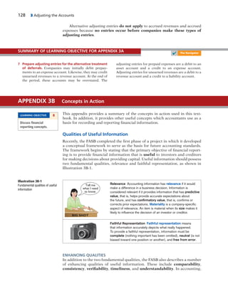 128 3 Adjusting the Accounts
7 Prepare adjusting entries for the alternative treatment
of deferrals. Companies may initially debit prepay-
ments to an expense account. Likewise, they may credit
unearned revenues to a revenue account. At the end of
the period, these accounts may be overstated. The
adjusting entries for prepaid expenses are a debit to an
asset account and a credit to an expense account.
Adjusting entries for unearned revenues are a debit to a
revenue account and a credit to a liability account.
SUMMARY OF LEARNING OBJECTIVE FOR APPENDIX 3A
This appendix provides a summary of the concepts in action used in this text-
book. In addition, it provides other useful concepts which accountants use as a
basis for recording and reporting financial information.
Qualities of Useful Information
Recently, the FASB completed the first phase of a project in which it developed
a conceptual framework to serve as the basis for future accounting standards.
The framework begins by stating that the primary objective of financial report-
ing is to provide financial information that is useful to investors and creditors
for making decisions about providing capital. Useful information should possess
two fundamental qualities, relevance and faithful representation, as shown in
Illustration 3B-1.
APPENDIX 3B Concepts in Action
LEARNING OBJECTIVE 8
Discuss ﬁnancial
reporting concepts.
Alternative adjusting entries do not apply to accrued revenues and accrued
expenses because no entries occur before companies make these types of
adjusting entries.
Illustration 3B-1
Fundamental qualities of useful
information
BIG SHOT
Tell me
what I need
to know.
Relevance Accounting information has relevance if it would
make a difference in a business decision. Information is
considered relevant if it provides information that has predictive
value, that is, helps provide accurate expectations about
the future, and has conﬁrmatory value, that is, conﬁrms or
corrects prior expectations. Materiality is a company-speciﬁc
aspect of relevance. An item is material when its size makes it
likely to inﬂuence the decision of an investor or creditor.
Faithful Representation Faithful representation means
that information accurately depicts what really happened.
To provide a faithful representation, information must be
complete (nothing important has been omitted), neutral (is not
biased toward one position or another), and free from error.
ENHANCING QUALITIES
In addition to the two fundamental qualities, the FASB also describes a number
of enhancing qualities of useful information. These include comparability,
consistency, verifiability, timeliness, and understandability. In accounting,
✔ The Navigator
 