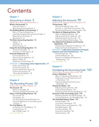 Contents
Chapter 1
Accounting in Action 2
Feature Story: Knowing the Numbers 2
What Is Accounting? 4
Three Activities 4
Who Uses Accounting Data? 5
The Building Blocks of Accounting 7
Ethics in Financial Reporting 7
Generally Accepted Accounting Principles 8
Measurement Principles 9
Assumptions 10
The Basic Accounting Equation 12
Assets 13
Liabilities 13
Owner’s Equity 13
Using the Accounting Equation 15
Transaction Analysis 15
Summary of Transactions 20
Financial Statements 21
Income Statement 23
Owner’s Equity Statement 23
Balance Sheet 24
Statement of Cash Flows 24
APPENDIX 1A Accounting Career Opportunities 29
Public Accounting 29
Private Accounting 30
Governmental Accounting 30
Forensic Accounting 30
“Show Me the Money” 30
A Look at IFRS 48
Chapter 2
The Recording Process 52
Feature Story: Accidents Happen 52
The Account 54
Debits and Credits 54
Summary of Debit/Credit Rules 58
Steps in the Recording Process 58
The Journal 59
The Ledger 62
The Recording Process Illustrated 65
Summary Illustration of Journalizing and
Posting 71
The Trial Balance 72
Limitations of a Trial Balance 73
Locating Errors 74
Use of Dollar Signs 74
A Look at IFRS 96
Chapter 3
Adjusting the Accounts 98
Feature Story: Keeping Track of Groupons 98
Timing Issues 100
Fiscal and Calendar Years 100
Accrual- vs. Cash-Basis Accounting 100
Recognizing Revenues and Expenses 100
The Basics of Adjusting Entries 102
Types of Adjusting Entries 103
Adjusting Entries for Deferrals 104
Adjusting Entries for Accruals 110
Summary of Basic Relationships 116
The Adjusted Trial Balance and Financial
Statements 119
Preparing the Adjusted Trial Balance 119
Preparing Financial Statements 119
APPENDIX 3A Alternative Treatment of Prepaid
Expenses and Unearned Revenues 124
Prepaid Expenses 125
Unearned Revenues 126
Summary of Additional Adjustment
Relationships 127
A Look at IFRS 157
Chapter 4
Completing the Accounting Cycle 160
Feature Story: Everyone Likes to Win 160
Using a Worksheet 162
Steps in Preparing a Worksheet 163
Preparing Financial Statements from
a Worksheet 165
Preparing Adjusting Entries from a
Worksheet 167
Closing the Books 167
Preparing Closing Entries 168
Posting Closing Entries 170
Preparing a Post-Closing Trial Balance 172
Summary of the Accounting Cycle 174
Reversing Entries—An Optional Step 175
Correcting Entries—An Avoidable Step 176
The Classified Balance Sheet 177
Current Assets 178
Long-Term Investments 179
Property, Plant, and Equipment 180
Intangible Assets 180
Current Liabilities 182
Long-Term Liabilities 183
Owner’s Equity 183
ix
 