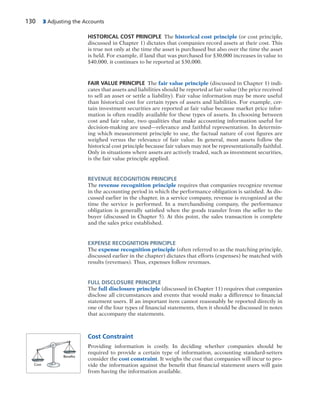 130 3 Adjusting the Accounts
HISTORICAL COST PRINCIPLE The historical cost principle (or cost principle,
discussed in Chapter 1) dictates that companies record assets at their cost. This
is true not only at the time the asset is purchased but also over the time the asset
is held. For example, if land that was purchased for $30,000 increases in value to
$40,000, it continues to be reported at $30,000.
FAIR VALUE PRINCIPLE The fair value principle (discussed in Chapter 1) indi-
cates that assets and liabilities should be reported at fair value (the price received
to sell an asset or settle a liability). Fair value information may be more useful
than historical cost for certain types of assets and liabilities. For example, cer-
tain investment securities are reported at fair value because market price infor-
mation is often readily available for these types of assets. In choosing between
cost and fair value, two qualities that make accounting information useful for
decision-making are used—relevance and faithful representation. In determin-
ing which measurement principle to use, the factual nature of cost figures are
weighed versus the relevance of fair value. In general, most assets follow the
historical cost principle because fair values may not be representationally faithful.
Only in situations where assets are actively traded, such as investment securities,
is the fair value principle applied.
REVENUE RECOGNITION PRINCIPLE
The revenue recognition principle requires that companies recognize revenue
in the accounting period in which the performance obligation is satisfied. As dis-
cussed earlier in the chapter, in a service company, revenue is recognized at the
time the service is performed. In a merchandising company, the performance
obligation is generally satisfied when the goods transfer from the seller to the
buyer (discussed in Chapter 5). At this point, the sales transaction is complete
and the sales price established.
EXPENSE RECOGNITION PRINCIPLE
The expense recognition principle (often referred to as the matching principle,
discussed earlier in the chapter) dictates that efforts (expenses) be matched with
results (revenues). Thus, expenses follow revenues.
FULL DISCLOSURE PRINCIPLE
The full disclosure principle (discussed in Chapter 11) requires that companies
disclose all circumstances and events that would make a difference to financial
statement users. If an important item cannot reasonably be reported directly in
one of the four types of financial statements, then it should be discussed in notes
that accompany the statements.
Cost Constraint
Providing information is costly. In deciding whether companies should be
required to provide a certain type of information, accounting standard-setters
consider the cost constraint. It weighs the cost that companies will incur to pro-
vide the information against the benefit that financial statement users will gain
from having the information available.
Cost
Benefits
 