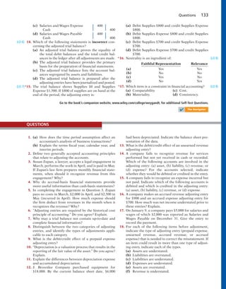 Questions 133
(c) Salaries and Wages Expense 400
Cash 400
(d) Salaries and Wages Payable 400
Cash 400
14. Which of the following statements is incorrect con-
cerning the adjusted trial balance?
(a) An adjusted trial balance proves the equality of
the total debit balances and the total credit bal-
ances in the ledger after all adjustments are made.
(b) The adjusted trial balance provides the primary
basis for the preparation of financial statements.
(c) The adjusted trial balance lists the account bal-
ances segregated by assets and liabilities.
(d) The adjusted trial balance is prepared after the
adjusting entries have been journalized and posted.
*15. The trial balance shows Supplies $0 and Supplies
Expense $1,500. If $800 of supplies are on hand at the
end of the period, the adjusting entry is:
(LO 6)
(LO 7)
(a) Debit Supplies $800 and credit Supplies Expense
$800.
(b) Debit Supplies Expense $800 and credit Supplies
$800.
(c) Debit Supplies $700 and credit Supplies Expense
$700.
(d) Debit Supplies Expense $700 and credit Supplies
$700.
*16. Neutrality is an ingredient of:
Faithful Representation Relevance
(a) Yes Yes
(b) No No
(c) Yes No
(d) No Yes
*17. Which item is a constraint in financial accounting?
(a) Comparability. (c) Cost.
(b) Materiality. (d) Consistency.
(LO 8)
(LO 8)
Go to the book’s companion website, www.wiley.com/college/weygandt, for additional Self-Test Questions.
1. (a) How does the time period assumption affect an
accountant’s analysis of business transactions?
(b) Explain the terms fiscal year, calendar year, and
interim periods.
2. Define two generally accepted accounting principles
that relate to adjusting the accounts.
3. Susan Zupan, a lawyer, accepts a legal engagement in
March, performs the work in April, and is paid in May.
If Zupan’s law firm prepares monthly financial state-
ments, when should it recognize revenue from this
engagement? Why?
4. Why do accrual-basis financial statements provide
more useful information than cash-basis statements?
5. In completing the engagement in Question 3, Zupan
pays no costs in March, $2,000 in April, and $2,500 in
May (incurred in April). How much expense should
the firm deduct from revenues in the month when it
recognizes the revenue? Why?
6. “Adjusting entries are required by the historical cost
principle of accounting.” Do you agree? Explain.
7. Why may a trial balance not contain up-to-date and
complete financial information?
8. Distinguish between the two categories of adjusting
entries, and identify the types of adjustments appli-
cable to each category.
9. What is the debit/credit effect of a prepaid expense
adjusting entry?
10. “Depreciation is a valuation process that results in the
reporting of the fair value of the asset.” Do you agree?
Explain.
11. Explain the differences between depreciation expense
and accumulated depreciation.
12. J. Brownlee Company purchased equipment for
$18,000. By the current balance sheet date, $6,000
had been depreciated. Indicate the balance sheet pre-
sentation of the data.
13. What is the debit/credit effect of an unearned revenue
adjusting entry?
14. A company fails to recognize revenue for services
performed but not yet received in cash or recorded.
Which of the following accounts are involved in the
adjusting entry: (a) asset, (b) liability, (c) revenue, or
(d) expense? For the accounts selected, indicate
whether they would be debited or credited in the entry.
15. A company fails to recognize an expense incurred but
not paid. Indicate which of the following accounts is
debited and which is credited in the adjusting entry:
(a) asset, (b) liability, (c) revenue, or (d) expense.
16. A company makes an accrued revenue adjusting entry
for $900 and an accrued expense adjusting entry for
$700. How much was net income understated prior to
these entries? Explain.
17. On January 9, a company pays $5,000 for salaries and
wages of which $2,000 was reported as Salaries and
Wages Payable on December 31. Give the entry to
record the payment.
18. For each of the following items before adjustment,
indicate the type of adjusting entry (prepaid expense,
unearned revenue, accrued revenue, or accrued
expense) that is needed to correct the misstatement. If
an item could result in more than one type of adjust-
ing entry, indicate each of the types.
(a) Assets are understated.
(b) Liabilities are overstated.
(c) Liabilities are understated.
(d) Expenses are understated.
(e) Assets are overstated.
(f) Revenue is understated.
QUESTIONS
✔ The Navigator
 