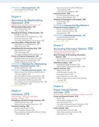 APPENDIX 4A Reversing Entries 188
Reversing Entries Example 188
A Look at IFRS 212
Chapter 5
Accounting for Merchandising
Operations 216
Feature Story: Buy Now, Vote Later 216
Merchandising Operations 218
Operating Cycles 218
Flow of Costs 219
Recording Purchases of Merchandise 221
Freight Costs 222
Purchase Returns and Allowances 223
Purchase Discounts 224
Summary of Purchasing Transactions 225
Recording Sales of Merchandise 226
Sales Returns and Allowances 227
Sales Discounts 228
Completing the Accounting Cycle 230
Adjusting Entries 230
Closing Entries 230
Summary of Merchandising Entries 231
Forms of Financial Statements 232
Multiple-Step Income Statement 232
Single-Step Income Statement 236
Classified Balance Sheet 236
APPENDIX 5A Worksheet for a Merchandising
Company—Perpetual Inventory 240
Using a Worksheet 240
APPENDIX 5B Periodic Inventory System 241
Determining Cost of Goods Sold Under a
Periodic System 242
Recording Merchandise Transactions 243
Recording Purchases of Merchandise 243
Recording Sales of Merchandise 244
Journalizing and Posting Closing Entries 245
Using a Worksheet 246
A Look at IFRS 271
Chapter 6
Inventories 274
Feature Story: “Where Is That Spare
Bulldozer Blade?” 274
Classifying and Determining Inventory 276
Classifying Inventory 276
Determining Inventory Quantities 277
Inventory Costing 280
Specific Identification 281
Cost Flow Assumptions 281
Financial Statement and Tax Effects of Cost
Flow Methods 286
Using Inventory Cost Flow Methods
Consistently 288
Lower-of-Cost-or-Market 289
Inventory Errors 290
Income Statement Effects 290
Balance Sheet Effects 291
Statement Presentation and Analysis 292
Presentation 292
Analysis 293
APPENDIX 6A Inventory Cost Flow Methods in
Perpetual Inventory Systems 297
First-In, First-Out (FIFO) 297
Last-In, First-Out (LIFO) 298
Average-Cost 298
APPENDIX 6B Estimating Inventories 300
Gross Profit Method 301
Retail Inventory Method 302
A Look at IFRS 324
Chapter 7
Accounting Information Systems 328
Feature Story: QuickBooks® Helps
This Retailer Sell Guitars 328
Basic Concepts of Accounting Information
Systems 330
Computerized Accounting Systems 330
Manual Accounting Systems 332
Subsidiary Ledgers 332
Subsidiary Ledger Example 333
Advantages of Subsidiary Ledgers 334
Special Journals 335
Sales Journal 336
Cash Receipts Journal 339
Purchases Journal 342
Cash Payments Journal 344
Effects of Special Journals on the General
Journal 347
A Look at IFRS 371
Chapter 8
Fraud, Internal Control,
and Cash 374
Feature Story: Minding the Money in Moose Jaw 374
Fraud and Internal Control 376
Fraud 376
The Sarbanes-Oxley Act 376
Internal Control 377
Principles of Internal Control Activities 378
Limitations of Internal Control 384
Cash Controls 386
Cash Receipts Controls 386
Cash Disbursements Controls 389
Petty Cash Fund 390
x
 