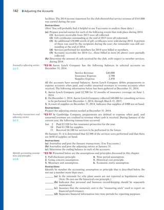 142 3 Adjusting the Accounts
facilities. The 2014 income statement for the club showed that service revenue of $161,000
was earned during the year.
Instructions
(Hint: You will probably find it helpful to use T-accounts to analyze these data.)
(a) Prepare journal entries for each of the following events that took place during 2014.
(1) Accounts receivable from 2013 were all collected.
(2) Gift certificates outstanding at the end of 2013 were all redeemed.
(3) An additional $38,000 worth of gift certificates were sold during 2014. A portion
of these was used by the recipients during the year; the remainder was still out-
standing at the end of 2014.
(4) Services performed for members for 2014 were billed to members.
(5) Accounts receivable for 2014 (i.e., those billed in item [4] above) were partially
collected.
(b) Determine the amount of cash received by the club, with respect to member services,
during 2014.
*E3-16 Aaron Lynch Company has the following balances in selected accounts on
December 31, 2014.
Service Revenue $40,000
Insurance Expense 2,700
Supplies Expense 2,450
All the accounts have normal balances. Aaron Lynch Company debits prepayments to
expense accounts when paid, and credits unearned revenues to revenue accounts when
received. The following information below has been gathered at December 31, 2014.
1. Aaron Lynch Company paid $2,700 for 12 months of insurance coverage on June 1,
2014.
2. On December 1, 2014, Aaron Lynch Company collected $40,000 for consulting services
to be performed from December 1, 2014, through March 31, 2015.
3. A count of supplies on December 31, 2014, indicates that supplies of $900 are on hand.
Instructions
Prepare the adjusting entries needed at December 31, 2014.
*E3-17 At Cambridge Company, prepayments are debited to expense when paid, and
unearned revenues are credited to revenue when cash is received. During January of the
current year, the following transactions occurred.
Jan. 2 Paid $1,920 for fire insurance protection for the year.
10 Paid $1,700 for supplies.
15 Received $6,100 for services to be performed in the future.
On January 31, it is determined that $2,500 of the services were performed and that there
are $650 of supplies on hand.
Instructions
(a) Journalize and post the January transactions. (Use T-accounts.)
(b) Journalize and post the adjusting entries at January 31.
(c) Determine the ending balance in each of the accounts.
*E3-18 Presented below are the assumptions and principles discussed in this chapter.
1. Full disclosure principle. 4. Time period assumption.
2. Going concern assumption. 5. Historical cost principle.
3. Monetary unit assumption. 6. Economic entity assumption.
Instructions
Identify by number the accounting assumption or principle that is described below. Do
not use a number more than once.
_______ (a) Is the rationale for why plant assets are not reported at liquidation value.
(Note: Do not use the historical cost principle.)
_______ (b) Indicates that personal and business record-keeping should be separately
maintained.
_______ (c) Assumes that the monetary unit is the “measuring stick” used to report on
financial performance.
_______ (d) Separates financial information into time periods for reporting purposes.
Journalize transactions and
adjusting entries.
(LO 7)
Identify accounting assump-
tions and principles.
(LO 8)
Journalize adjusting entries.
(LO 7)
 