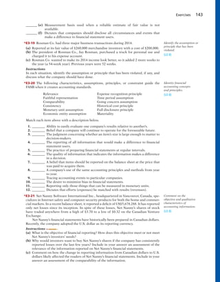 Exercises 143
_______ (e) Measurement basis used when a reliable estimate of fair value is not
available.
_______ (f) Dictates that companies should disclose all circumstances and events that
make a difference to financial statement users.
*E3-19 Rosman Co. had three major business transactions during 2014.
(a) Reported at its fair value of $260,000 merchandise inventory with a cost of $208,000.
(b) The president of Rosman Co., Jay Rosman, purchased a truck for personal use and
charged it to his expense account.
(c) Rosman Co. wanted to make its 2014 income look better, so it added 2 more weeks to
the year (a 54-week year). Previous years were 52 weeks.
Instructions
In each situation, identify the assumption or principle that has been violated, if any, and
discuss what the company should have done.
*E3-20 The following characteristics, assumptions, principles, or constraint guide the
FASB when it creates accounting standards.
Relevance Expense recognition principle
Faithful representation Time period assumption
Comparability Going concern assumption
Consistency Historical cost principle
Monetary unit assumption Full disclosure principle
Economic entity assumption Materiality
Match each item above with a description below.
1. ________ Ability to easily evaluate one company’s results relative to another’s.
2. ________ Belief that a company will continue to operate for the foreseeable future.
3. ________ The judgment concerning whether an item’s size is large enough to matter to
decision-makers.
4. ________ The reporting of all information that would make a difference to financial
statement users.
5. ________ The practice of preparing financial statements at regular intervals.
6. ________ The quality of information that indicates the information makes a difference
in a decision.
7. ________ A belief that items should be reported on the balance sheet at the price that
was paid to acquire them.
8. ________ A company’s use of the same accounting principles and methods from year
to year.
9. ________ Tracing accounting events to particular companies.
10. ________ The desire to minimize bias in financial statements.
11. ________ Reporting only those things that can be measured in monetary units.
12. ________ Dictates that efforts (expenses) be matched with results (revenues).
*E3-21 Net Nanny Software International Inc., headquartered in Vancouver, Canada, spe-
cializes in Internet safety and computer security products for both the home and commer-
cial markets. In a recent balance sheet, it reported a deficit of US$5,678,288. It has reported
only net losses since its inception. In spite of these losses, Net Nanny’s shares of stock
have traded anywhere from a high of $3.70 to a low of $0.32 on the Canadian Venture
Exchange.
Net Nanny’s financial statements have historically been prepared in Canadian dollars.
Recently, the company adopted the U.S. dollar as its reporting currency.
Instructions
(a) What is the objective of financial reporting? How does this objective meet or not meet
Net Nanny’s investors’ needs?
(b) Why would investors want to buy Net Nanny’s shares if the company has consistently
reported losses over the last few years? Include in your answer an assessment of the
relevance of the information reported on Net Nanny’s financial statements.
(c) Comment on how the change in reporting information from Canadian dollars to U.S.
dollars likely affected the readers of Net Nanny’s financial statements. Include in your
answer an assessment of the comparability of the information.
Identify the assumption or
principle that has been
violated.
(LO 8)
Comment on the
objective and qualitative
characteristics of
accounting information.
(LO 8)
Identity financial
accounting concepts
and principles.
(LO 8)
 