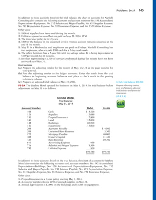 Problems: Set A 145
In addition to those accounts listed on the trial balance, the chart of accounts for Nardelli
Consulting also contains the following accounts and account numbers: No. 150 Accumulated
Depreciation—Equipment, No. 212 Salaries and Wages Payable, No. 631 Supplies Expense,
No. 717 Depreciation Expense, No. 722 Insurance Expense, and No. 732 Utilities Expense.
Other data:
1. $900 of supplies have been used during the month.
2. Utilities expense incurred but not paid on May 31, 2014, $250.
3. The insurance policy is for 2 years.
4. $400 of the balance in the unearned service revenue account remains unearned at the
end of the month.
5. May 31 is a Wednesday, and employees are paid on Fridays. Nardelli Consulting has
two employees, who are paid $900 each for a 5-day work week.
6. The office furniture has a 5-year life with no salvage value. It is being depreciated at
$190 per month for 60 months.
7. Invoices representing $1,700 of services performed during the month have not been
recorded as of May 31.
Instructions
(a) Prepare the adjusting entries for the month of May. Use J4 as the page number for
your journal.
(b) Post the adjusting entries to the ledger accounts. Enter the totals from the trial
balance as beginning account balances and place a check mark in the posting
reference column.
(c) Prepare an adjusted trial balance at May 31, 2014.
P3-2A The Skyline Motel opened for business on May 1, 2014. Its trial balance before
adjustment on May 31 is as follows.
(c) Adj. trial balance $34,920
Prepare adjusting entries,
post, and prepare adjusted
trial balance and financial
statements.
(LO 4, 5, 6)
SKYLINE MOTEL
Trial Balance
May 31, 2014
Account Number Debit Credit
101 Cash $ 3,500
126 Supplies 2,080
130 Prepaid Insurance 2,400
140 Land 12,000
141 Buildings 60,000
149 Equipment 15,000
201 Accounts Payable $ 4,800
208 Unearned Rent Revenue 3,300
275 Mortgage Payable 40,000
301 Owner’s Capital 41,380
429 Rent Revenue 10,300
610 Advertising Expense 600
726 Salaries and Wages Expense 3,300
732 Utilities Expense 900
$99,780 $99,780
In addition to those accounts listed on the trial balance, the chart of accounts for Skyline
Motel also contains the following accounts and account numbers: No. 142 Accumulated
Depreciation—Buildings, No. 150 Accumulated Depreciation—Equipment, No. 212
Salaries and Wages Payable, No. 230 Interest Payable, No. 619 Depreciation Expense,
No. 631 Supplies Expense, No. 718 Interest Expense, and No. 722 Insurance Expense.
Other data:
1. Prepaid insurance is a 1-year policy starting May 1, 2014.
2. A count of supplies shows $750 of unused supplies on May 31.
3. Annual depreciation is $3,000 on the buildings and $1,500 on equipment.
 