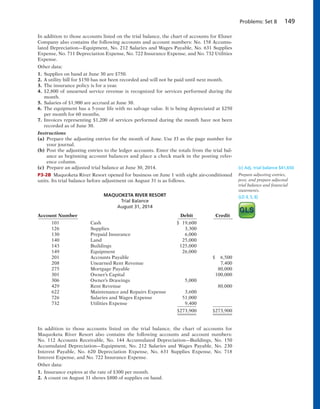 Problems: Set B 149
In addition to those accounts listed on the trial balance, the chart of accounts for Elsner
Company also contains the following accounts and account numbers: No. 158 Accumu-
lated Depreciation—Equipment, No. 212 Salaries and Wages Payable, No. 631 Supplies
Expense, No. 711 Depreciation Expense, No. 722 Insurance Expense, and No. 732 Utilities
Expense.
Other data:
1. Supplies on hand at June 30 are $750.
2. A utility bill for $150 has not been recorded and will not be paid until next month.
3. The insurance policy is for a year.
4. $2,800 of unearned service revenue is recognized for services performed during the
month.
5. Salaries of $1,900 are accrued at June 30.
6. The equipment has a 5-year life with no salvage value. It is being depreciated at $250
per month for 60 months.
7. Invoices representing $1,200 of services performed during the month have not been
recorded as of June 30.
Instructions
(a) Prepare the adjusting entries for the month of June. Use J3 as the page number for
your journal.
(b) Post the adjusting entries to the ledger accounts. Enter the totals from the trial bal-
ance as beginning account balances and place a check mark in the posting refer-
ence column.
(c) Prepare an adjusted trial balance at June 30, 2014.
P3-2B Maquoketa River Resort opened for business on June 1 with eight air-conditioned
units. Its trial balance before adjustment on August 31 is as follows.
(c) Adj. trial balance $41,650
Prepare adjusting entries,
post, and prepare adjusted
trial balance and financial
statements.
(LO 4, 5, 6)MAQUOKETA RIVER RESORT
Trial Balance
August 31, 2014
Account Number Debit Credit
101 Cash $ 19,600
126 Supplies 3,300
130 Prepaid Insurance 6,000
140 Land 25,000
143 Buildings 125,000
149 Equipment 26,000
201 Accounts Payable $ 6,500
208 Unearned Rent Revenue 7,400
275 Mortgage Payable 80,000
301 Owner’s Capital 100,000
306 Owner’s Drawings 5,000
429 Rent Revenue 80,000
622 Maintenance and Repairs Expense 3,600
726 Salaries and Wages Expense 51,000
732 Utilities Expense 9,400
$273,900 $273,900
In addition to those accounts listed on the trial balance, the chart of accounts for
Maquoketa River Resort also contains the following accounts and account numbers:
No. 112 Accounts Receivable, No. 144 Accumulated Depreciation—Buildings, No. 150
Accumulated Depreciation—Equipment, No. 212 Salaries and Wages Payable, No. 230
Interest Payable, No. 620 Depreciation Expense, No. 631 Supplies Expense, No. 718
Interest Expense, and No. 722 Insurance Expense.
Other data:
1. Insurance expires at the rate of $300 per month.
2. A count on August 31 shows $800 of supplies on hand.
 