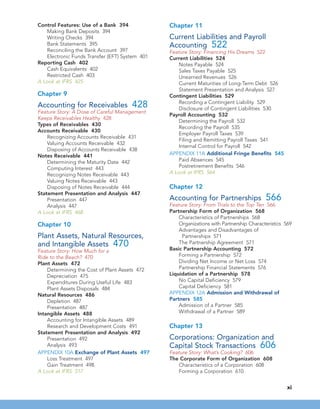 Control Features: Use of a Bank 394
Making Bank Deposits 394
Writing Checks 394
Bank Statements 395
Reconciling the Bank Account 397
Electronic Funds Transfer (EFT) System 401
Reporting Cash 402
Cash Equivalents 402
Restricted Cash 403
A Look at IFRS 425
Chapter 9
Accounting for Receivables 428
Feature Story: A Dose of Careful Management
Keeps Receivables Healthy 428
Types of Receivables 430
Accounts Receivable 430
Recognizing Accounts Receivable 431
Valuing Accounts Receivable 432
Disposing of Accounts Receivable 438
Notes Receivable 441
Determining the Maturity Date 442
Computing Interest 443
Recognizing Notes Receivable 443
Valuing Notes Receivable 443
Disposing of Notes Receivable 444
Statement Presentation and Analysis 447
Presentation 447
Analysis 447
A Look at IFRS 468
Chapter 10
Plant Assets, Natural Resources,
and Intangible Assets 470
Feature Story: How Much for a
Ride to the Beach? 470
Plant Assets 472
Determining the Cost of Plant Assets 472
Depreciation 475
Expenditures During Useful Life 483
Plant Assets Disposals 484
Natural Resources 486
Depletion 487
Presentation 487
Intangible Assets 488
Accounting for Intangible Assets 489
Research and Development Costs 491
Statement Presentation and Analysis 492
Presentation 492
Analysis 493
APPENDIX 10A Exchange of Plant Assets 497
Loss Treatment 497
Gain Treatment 498
A Look at IFRS 517
Chapter 11
Current Liabilities and Payroll
Accounting 522
Feature Story: Financing His Dreams 522
Current Liabilities 524
Notes Payable 524
Sales Taxes Payable 525
Unearned Revenues 526
Current Maturities of Long-Term Debt 526
Statement Presentation and Analysis 527
Contingent Liabilities 529
Recording a Contingent Liability 529
Disclosure of Contingent Liabilities 530
Payroll Accounting 532
Determining the Payroll 532
Recording the Payroll 535
Employer Payroll Taxes 539
Filing and Remitting Payroll Taxes 541
Internal Control for Payroll 542
APPENDIX 11A Additional Fringe Benefits 545
Paid Absences 545
Postretirement Benefits 546
A Look at IFRS 564
Chapter 12
Accounting for Partnerships 566
Feature Story: From Trials to the Top Ten 566
Partnership Form of Organization 568
Characteristics of Partnerships 568
Organizations with Partnership Characteristics 569
Advantages and Disadvantages of
Partnerships 571
The Partnership Agreement 571
Basic Partnership Accounting 572
Forming a Partnership 572
Dividing Net Income or Net Loss 574
Partnership Financial Statements 576
Liquidation of a Partnership 578
No Capital Deficiency 579
Capital Deficiency 581
APPENDIX 12A Admission and Withdrawal of
Partners 585
Admission of a Partner 585
Withdrawal of a Partner 589
Chapter 13
Corporations: Organization and
Capital Stock Transactions 606
Feature Story: What’s Cooking? 606
The Corporate Form of Organization 608
Characteristics of a Corporation 608
Forming a Corporation 610
xi
 