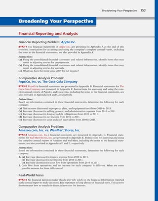 Broadening Your Perspective 153
Financial Reporting and Analysis
Financial Reporting Problem: Apple Inc.
BYP3-1 The financial statements of Apple Inc. are presented in Appendix A at the end of this
textbook. Instructions for accessing and using the company’s complete annual report, including
the notes to the financial statements, are also provided in Appendix A.
Instructions
(a) Using the consolidated financial statements and related information, identify items that may
result in adjusting entries for prepayments.
(b) Using the consolidated financial statements and related information, identify items that may
result in adjusting entries for accruals.
(c) What has been the trend since 2009 for net income?
Comparative Analysis Problem:
PepsiCo, Inc. vs. The Coca-Cola Company
BYP3-2 PepsiCo’s financial statements are presented in Appendix B. Financial statements for The
Coca-Cola Company are presented in Appendix C. Instructions for accessing and using the com-
plete annual reports of PepsiCo and Coca-Cola, including the notes to the financial statements, are
also provided in Appendices B and C, respectively.
Instructions
Based on information contained in these financial statements, determine the following for each
company.
(a) Net increase (decrease) in property, plant, and equipment (net) from 2010 to 2011.
(b) Increase (decrease) in selling, general, and administrative expenses from 2010 to 2011.
(c) Increase (decrease) in long-term debt (obligations) from 2010 to 2011.
(d) Increase (decrease) in net income from 2010 to 2011.
(e) Increase (decrease) in cash and cash equivalents from 2010 to 2011.
Comparative Analysis Problem:
Amazon.com, Inc. vs. Wal-Mart Stores, Inc.
BYP3-3 Amazon.com, Inc.’s financial statements are presented in Appendix D. Financial state-
ments for Wal-Mart Stores, Inc. are presented in Appendix E. Instructions for accessing and using
the complete annual reports of Amazon and Wal-Mart, including the notes to the financial state-
ments, are also provided in Appendices D and E, respectively.
Instructions
Based on information contained in these financial statements, determine the following for each
company.
1. (a) Increase (decrease) in interest expense from 2010 to 2011.
(b) Increase (decrease) in net income from 2010 to 2011.
(c) Increase (decrease) in cash flow from operations from 2010 to 2011.
2. Cash flow from operations and net income for each company is different. What are some
possible reasons for these differences?
Real-World Focus
BYP3-4 No financial decision-maker should ever rely solely on the financial information reported
in the annual report to make decisions. It is important to keep abreast of financial news. This activity
demonstrates how to search for financial news on the Internet.
Broadening Your Perspective
 