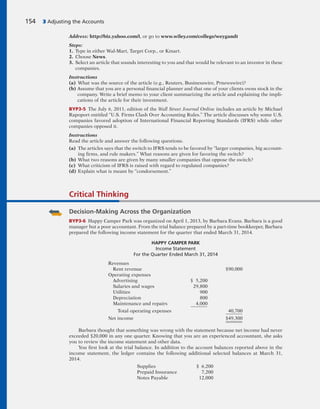 154 3 Adjusting the Accounts
Address: http://biz.yahoo.com/i, or go to www.wiley.com/college/weygandt
Steps:
1. Type in either Wal-Mart, Target Corp., or Kmart.
2. Choose News.
3. Select an article that sounds interesting to you and that would be relevant to an investor in these
companies.
Instructions
(a) What was the source of the article (e.g., Reuters, Businesswire, Prnewswire)?
(b) Assume that you are a personal financial planner and that one of your clients owns stock in the
company. Write a brief memo to your client summarizing the article and explaining the impli-
cations of the article for their investment.
BYP3-5 The July 6, 2011, edition of the Wall Street Journal Online includes an article by Michael
Rapoport entitled “U.S. Firms Clash Over Accounting Rules.” The article discusses why some U.S.
companies favored adoption of International Financial Reporting Standards (IFRS) while other
companies opposed it.
Instructions
Read the article and answer the following questions.
(a) The articles says that the switch to IFRS tends to be favored by “larger companies, big account-
ing firms, and rule makers.” What reasons are given for favoring the switch?
(b) What two reasons are given by many smaller companies that oppose the switch?
(c) What criticism of IFRS is raised with regard to regulated companies?
(d) Explain what is meant by “condorsement.”
Critical Thinking
Decision-Making Across the Organization
BYP3-6 Happy Camper Park was organized on April 1, 2013, by Barbara Evans. Barbara is a good
manager but a poor accountant. From the trial balance prepared by a part-time bookkeeper, Barbara
prepared the following income statement for the quarter that ended March 31, 2014.
HAPPY CAMPER PARK
Income Statement
For the Quarter Ended March 31, 2014
Revenues
Rent revenue $90,000
Operating expenses
Advertising $ 5,200
Salaries and wages 29,800
Utilities 900
Depreciation 800
Maintenance and repairs 4,000
Total operating expenses 40,700
Net income $49,300
Barbara thought that something was wrong with the statement because net income had never
exceeded $20,000 in any one quarter. Knowing that you are an experienced accountant, she asks
you to review the income statement and other data.
You first look at the trial balance. In addition to the account balances reported above in the
income statement, the ledger contains the following additional selected balances at March 31,
2014.
Supplies $ 6,200
Prepaid Insurance 7,200
Notes Payable 12,000
 