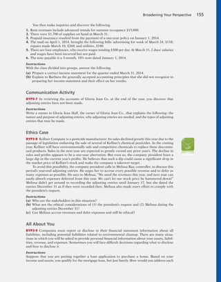 Broadening Your Perspective 155
You then make inquiries and discover the following.
1. Rent revenues include advanced rentals for summer occupancy $15,000.
2. There were $1,700 of supplies on hand at March 31.
3. Prepaid insurance resulted from the payment of a one-year policy on January 1, 2014.
4. The mail on April 1, 2014, brought the following bills: advertising for week of March 24, $110;
repairs made March 10, $260; and utilities, $180.
5. There are four employees, who receive wages totaling $300 per day. At March 31, 2 days’ salaries
and wages have been incurred but not paid.
6. The note payable is a 3-month, 10% note dated January 1, 2014.
Instructions
With the class divided into groups, answer the following.
(a) Prepare a correct income statement for the quarter ended March 31, 2014.
(b) Explain to Barbara the generally accepted accounting principles that she did not recognize in
preparing her income statement and their effect on her results.
Communication Activity
BYP3-7 In reviewing the accounts of Gloria Jean Co. at the end of the year, you discover that
adjusting entries have not been made.
Instructions
Write a memo to Gloria Jean Hall, the owner of Gloria Jean Co., that explains the following: the
nature and purpose of adjusting entries, why adjusting entries are needed, and the types of adjusting
entries that may be made.
Ethics Case
BYP3-8 Kellner Company is a pesticide manufacturer. Its sales declined greatly this year due to the
passage of legislation outlawing the sale of several of Kellner’s chemical pesticides. In the coming
year, Kellner will have environmentally safe and competitive chemicals to replace these discontin-
ued products. Sales in the next year are expected to greatly exceed any prior year’s. The decline in
sales and profits appears to be a one-year aberration. But even so, the company president fears a
large dip in the current year’s profits. He believes that such a dip could cause a significant drop in
the market price of Kellner’s stock and make the company a takeover target.
To avoid this possibility, the company president calls in Melissa Ray, controller, to discuss this
period’s year-end adjusting entries. He urges her to accrue every possible revenue and to defer as
many expenses as possible. He says to Melissa, “We need the revenues this year, and next year can
easily absorb expenses deferred from this year. We can’t let our stock price be hammered down!”
Melissa didn’t get around to recording the adjusting entries until January 17, but she dated the
entries December 31 as if they were recorded then. Melissa also made every effort to comply with
the president’s request.
Instructions
(a) Who are the stakeholders in this situation?
(b) What are the ethical considerations of (1) the president’s request and (2) Melissa dating the
adjusting entries December 31?
(c) Can Melissa accrue revenues and defer expenses and still be ethical?
All About You
BYP3-9 Companies must report or disclose in their financial statement information about all
liabilities, including potential liabilities related to environmental cleanup. There are many situa-
tions in which you will be asked to provide personal financial information about your assets, liabil-
ities, revenue, and expenses. Sometimes you will face difficult decisions regarding what to disclose
and how to disclose it.
Instructions
Suppose that you are putting together a loan application to purchase a home. Based on your
income and assets, you qualify for the mortgage loan, but just barely. How would you address each
 