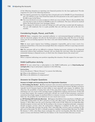 of the following situations in reporting your financial position for the loan application? Provide
responses for each of the following situations.
(a) You signed a guarantee for a bank loan that a friend took out for $20,000. If your friend doesn’t
pay, you will have to pay. Your friend has made all of the payments so far, and it appears he will
be able to pay in the future.
(b) You were involved in an auto accident in which you were at fault. There is the possibility that
you may have to pay as much as $50,000 as part of a settlement. The issue will not be resolved
before the bank processes your mortgage request.
(c) The company for which you work isn’t doing very well, and it has recently laid off employees.
You are still employed, but it is quite possible that you will lose your job in the next few
months.
Considering People, Planet, and Proﬁt
BYP3-10 Many companies have potential pollution or environmental-disposal problems—not
only for electronic gadgets, but also for the lead paint or asbestos they sold. How do we fit these
issues into the accounting equation? Are these costs and related liabilities that companies should
report?
YES: As more states impose laws holding companies responsible, and as more courts levy
pollution-related fines, it becomes increasingly likely that companies will have to pay large amounts
in the future.
NO: The amounts still are too difficult to estimate. Putting inaccurate estimates on the financial
statements reduces their usefulness. Instead, why not charge the costs later, when the actual envi-
ronmental cleanup or disposal occurs, at which time the company knows the actual cost?
Instructions
Write a response indicating your position regarding this situation. Provide support for your view.
FASB Codiﬁcation Activity
BYP3-11 If your school has a subscription to the FASB Codification, go to http://aaahq.org/
asclogin.cfm to log in and prepare responses to the following.
Instructions
Access the glossary (“Master Glossary”) to answer the following.
(a) What is the definition of revenue?
(b) What is the definition of compensation?
Answers to Chapter Questions
Answers to Insight and Accounting Across the Organization Questions
p. 102 Cooking the Books? Q: What motivates sales executives and finance and accounting exec-
utives to participate in activities that result in inaccurate reporting of revenues? A: Sales executives
typically receive bonuses based on their ability to meet quarterly sales targets. In addition, they
often face the possibility of losing their jobs if they miss those targets. Executives in accounting
and finance are very aware of the earnings targets of Wall Street analysts and investors. If they fail
to meet these targets, the company’s stock price will fall. As a result of these pressures, executives
sometimes knowingly engage in unethical efforts to misstate revenues. As a result of the Sarbanes-
Oxley Act, the penalties for such behavior are now much more severe.
p. 109 Turning Gift Cards into Revenue Q: Suppose that Robert Jones purchases a $100 gift card
at Best Buy on December 24, 2013, and gives it to his wife, Mary Jones, on December 25, 2013. On
January 3, 2014, Mary uses the card to purchase $100 worth of CDs. When do you think Best Buy
should recognize revenue and why? A: According to the revenue recognition principle, companies
should recognize revenue when the performance obligation is satisfied. In this case, revenue
results when Best Buy provides the goods. Thus, when Best Buy receives cash in exchange for the
gift card on December 24, 2013, it should recognize a liability, Unearned Sales Revenue, for $100.
On January 3, 2014, when Mary Jones exchanges the card for merchandise, Best Buy should rec-
ognize revenue and eliminate $100 from the balance in the Unearned Sales Revenue account.
156 3 Adjusting the Accounts
 