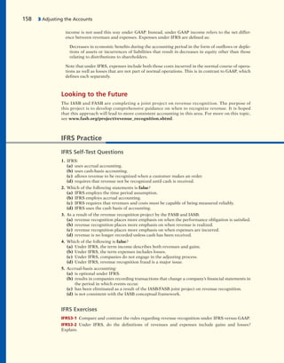 income is not used this way under GAAP. Instead, under GAAP income refers to the net differ-
ence between revenues and expenses. Expenses under IFRS are defined as:
Decreases in economic benefits during the accounting period in the form of outflows or deple-
tions of assets or incurrences of liabilities that result in decreases in equity other than those
relating to distributions to shareholders.
Note that under IFRS, expenses include both those costs incurred in the normal course of opera-
tions as well as losses that are not part of normal operations. This is in contrast to GAAP, which
defines each separately.
Looking to the Future
The IASB and FASB are completing a joint project on revenue recognition. The purpose of
this project is to develop comprehensive guidance on when to recognize revenue. It is hoped
that this approach will lead to more consistent accounting in this area. For more on this topic,
see www.fasb.org/project/revenue_recognition.shtml.
158 3 Adjusting the Accounts
IFRS Practice
IFRS Self-Test Questions
1. IFRS:
(a) uses accrual accounting.
(b) uses cash-basis accounting.
(c) allows revenue to be recognized when a customer makes an order.
(d) requires that revenue not be recognized until cash is received.
2. Which of the following statements is false?
(a) IFRS employs the time period assumption.
(b) IFRS employs accrual accounting.
(c) IFRS requires that revenues and costs must be capable of being measured reliably.
(d) IFRS uses the cash basis of accounting.
3. As a result of the revenue recognition project by the FASB and IASB:
(a) revenue recognition places more emphasis on when the performance obligation is satisfied.
(b) revenue recognition places more emphasis on when revenue is realized.
(c) revenue recognition places more emphasis on when expenses are incurred.
(d) revenue is no longer recorded unless cash has been received.
4. Which of the following is false?
(a) Under IFRS, the term income describes both revenues and gains.
(b) Under IFRS, the term expenses includes losses.
(c) Under IFRS, companies do not engage in the adjusting process.
(d) Under IFRS, revenue recognition fraud is a major issue.
5. Accrual-basis accounting:
(a) is optional under IFRS.
(b) results in companies recording transactions that change a company’s financial statements in
the period in which events occur.
(c) has been eliminated as a result of the IASB/FASB joint project on revenue recognition.
(d) is not consistent with the IASB conceptual framework.
IFRS Exercises
IFRS3-1 Compare and contrast the rules regarding revenue recognition under IFRS versus GAAP.
IFRS3-2 Under IFRS, do the definitions of revenues and expenses include gains and losses?
Explain.
 