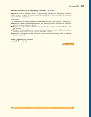 International Financial Reporting Problem: Zetar plc
IFRS3-3 The financial statements of Zetar plc are presented in Appendix F. Instructions for access-
ing and using the company’s complete annual report, including the notes to its financial statements,
are also provided in Appendix F.
Instructions
Visit Zetar’s corporate website and answer the following questions from Zetar’s 2011 annual report.
(a) From the notes to the financial statements, how does the company determine the amount of
revenue to record at the time of a sale?
(b) From the notes to the financial statements, how does the company determine whether a sale
has occurred?
(c) Using the consolidated income statement and consolidated statement of financial position,
identify items that may result in adjusting entries for deferrals.
(d) Using the consolidated income statement, identify two items that may result in adjusting
entries for accruals.
Answers to IFRS Self-Test Questions
1. a 2. d 3. a 4. c 5. b
✔ The Navigator
A Look at IFRS 159
✔ Remember to go back to The Navigator box on the chapter opening page and check off your completed work.
 