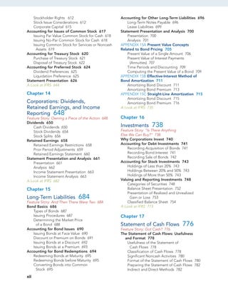 Stockholder Rights 612
Stock Issue Considerations 612
Corporate Capital 615
Accounting for Issues of Common Stock 617
Issuing Par Value Common Stock for Cash 618
Issuing No-Par Common Stock for Cash 618
Issuing Common Stock for Services or Noncash
Assets 619
Accounting for Treasury Stock 620
Purchase of Treasury Stock 621
Disposal of Treasury Stock 622
Accounting for Preferred Stock 624
Dividend Preferences 625
Liquidation Preference 625
Statement Presentation 626
A Look at IFRS 644
Chapter 14
Corporations: Dividends,
Retained Earnings, and Income
Reporting 648
Feature Story: Owning a Piece of the Action 648
Dividends 650
Cash Dividends 650
Stock Dividends 654
Stock Splits 656
Retained Earnings 658
Retained Earnings Restrictions 658
Prior Period Adjustments 659
Retained Earnings Statement 660
Statement Presentation and Analysis 661
Presentation 661
Analysis 662
Income Statement Presentation 663
Income Statement Analysis 663
A Look at IFRS 682
Chapter 15
Long-Term Liabilities 684
Feature Story: And Then There Were Two 684
Bond Basics 686
Types of Bonds 687
Issuing Procedures 687
Determining the Market Price
of a Bond 688
Accounting for Bond Issues 690
Issuing Bonds at Face Value 690
Discount or Premium on Bonds 691
Issuing Bonds at a Discount 692
Issuing Bonds at a Premium 693
Accounting for Bond Redemptions 694
Redeeming Bonds at Maturity 695
Redeeming Bonds before Maturity 695
Converting Bonds into Common
Stock 695
Accounting for Other Long-Term Liabilities 696
Long-Term Notes Payable 696
Lease Liabilities 699
Statement Presentation and Analysis 700
Presentation 700
Analysis 701
APPENDIX 15A Present Value Concepts
Related to Bond Pricing 705
Present Value of a Single Amount 706
Present Value of Interest Payments
(Annuities) 707
Time Periods and Discounting 709
Computing the Present Value of a Bond 709
APPENDIX 15B Effective-Interest Method of
Bond Amortization 711
Amortizing Bond Discount 711
Amortizing Bond Premium 713
APPENDIX 15C Straight-Line Amortization 715
Amortizing Bond Discount 715
Amortizing Bond Premium 716
A Look at IFRS 735
Chapter 16
Investments 738
Feature Story: “Is There Anything
Else We Can Buy?” 738
Why Corporations Invest 740
Accounting for Debt Investments 741
Recording Acquisition of Bonds 741
Recording Bond Interest 741
Recording Sale of Bonds 742
Accounting for Stock Investments 743
Holdings of Less than 20% 743
Holdings Between 20% and 50% 743
Holdings of More than 50% 743
Valuing and Reporting Investments 748
Categories of Securities 748
Balance Sheet Presentation 752
Presentation of Realized and Unrealized
Gain or Loss 753
Classified Balance Sheet 754
A Look at IFRS 773
Chapter 17
Statement of Cash Flows 776
Feature Story: Got Cash? 776
The Statement of Cash Flows: Usefulness
and Format 778
Usefulness of the Statement of
Cash Flows 778
Classification of Cash Flows 778
Significant Noncash Activities 780
Format of the Statement of Cash Flows 780
Preparing the Statement of Cash Flows 782
Indirect and Direct Methods 782
xii
 