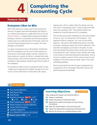 Learning Objectives
After studying this chapter, you should be able to:
[1] Prepare a worksheet.
[2] Explain the process of closing the books.
[3] Describe the content and purpose of a post-closing
trial balance.
[4] State the required steps in the accounting cycle.
[5] Explain the approaches to preparing correcting entries.
[6] Identify the sections of a classiﬁed balance sheet.
Everyone Likes to Win
When Ted Castle was a hockey coach at the University of
Vermont, his players were self-motivated by their desire to
win. Hockey was a game you usually either won or lost. But
at Rhino Foods, Inc., a bakery-foods company he founded in
Burlington, Vermont, he discovered that manufacturing-line
workers were not so self-motivated. Ted thought, what if he
turned the food-making business into a game, with rules,
strategies, and trophies?
In a game, knowing the score is all-important. Ted felt that
only if the employees know the score—know exactly how
the business is doing daily, weekly, monthly—could he turn
food-making into a game. But Rhino is a closely held, family-
owned business, and its ﬁnancial statements and proﬁts were
conﬁdential. Ted wondered, should he open Rhino’s books to
the employees?
A consultant put Ted’s concerns in perspective when he said,
“Imagine you’re playing touch football. You play for an hour
or two, and the whole time I’m sitting there with a book,
keeping score. All of a sudden I blow the whistle, and I say,
‘OK, that’s it. Everybody go home.’ I close my book and walk
away. How would you feel?” Ted opened his books and
revealed the ﬁnancial statements to his employees.
The next step was to teach employees the rules and strategies
of how to “win” at making food. The ﬁrst lesson: “Your
opponent at Rhino is expenses. You must cut and control
expenses.” Ted and his staff distilled those lessons into daily
scorecards—production reports and income statements—that
keep Rhino’s employees up-to-date on the game. At noon
each day, Ted posts the previous day’s results at the entrance
to the production room. Everyone checks whether they made
or lost money on what they produced the day before. And it’s
not just an academic exercise: There’s a bonus check for each
employee at the end of every four-week “game” that meets
proﬁtability guidelines.
Rhino has ﬂourished since the ﬁrst game. Employment has
increased from 20 to 130 people, while both revenues and
proﬁts have grown dramatically.
4 Completing the
Accounting Cycle
Feature Story
✔ The Navigator
Scan Learning Objectives
Read Feature Story
Read Preview
Read text and answer DO IT! p. 167
p. 172 p. 181 p. 183
Work Comprehensive DO IT! p. 184
Review Summary of Learning Objectives
Answer Self-Test Questions
Complete Assignments
Go to WileyPLUS for practice and tutorials
Read A Look at IFRS p. 212
160
✔ The Navigator
✔ The Navigator
160
 