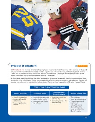 Preview of Chapter 4
At Rhino Foods, Inc., ﬁnancial statements help employees understand what is happening in the business. In Chapter 3,
we prepared ﬁnancial statements directly from the adjusted trial balance. However, with so many details involved
in the end-of-period accounting procedures, it is easy to make errors. One way to minimize errors in the records
and to simplify the end-of-period procedures is to use a worksheet.
In this chapter, we will explain the role of the worksheet in accounting. We also will study the remaining steps in the
accounting cycle, especially the closing process, again using Pioneer Advertising Agency as an example. Then we will
consider correcting entries and classiﬁed balance sheets. The content and organization of Chapter 4 are as follows.
• Steps in preparation
• Preparing ﬁnancial
statements
• Preparing adjusting
entries
Using a Worksheet
• Preparing closing entries
• Posting closing entries
• Preparing a post-closing
trial balance
Closing the Books
• Reversing entries—An
optional step
• Correcting entries—An
avoidable step
Summary of the
Accounting Cycle
• Current assets
• Long-term investments
• Property, plant, and
equipment
• Intangible assets
• Current liabilities
• Long-term liabilities
• Owner’s equity
Classiﬁed Balance Sheet
COMPLETING THE ACCOUNTING CYCLE
161161
✔ The Navigator
Comstock/GettyImages,Inc.
 