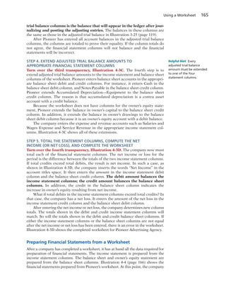 Using a Worksheet 165
trial balance columns is the balance that will appear in the ledger after jour-
nalizing and posting the adjusting entries. The balances in these columns are
the same as those in the adjusted trial balance in Illustration 3-25 (page 119).
After Pioneer has entered all account balances in the adjusted trial balance
columns, the columns are totaled to prove their equality. If the column totals do
not agree, the financial statement columns will not balance and the financial
statements will be incorrect.
STEP 4. EXTEND ADJUSTED TRIAL BALANCE AMOUNTS TO
APPROPRIATE FINANCIAL STATEMENT COLUMNS
Turn over the third transparency, Illustration 4-3C. The fourth step is to
extend adjusted trial balance amounts to the income statement and balance sheet
columns of the worksheet. Pioneer enters balance sheet accounts in the appropri-
ate balance sheet debit and credit columns. For instance, it enters Cash in the
balance sheet debit column, and Notes Payable in the balance sheet credit column.
Pioneer extends Accumulated Depreciation—Equipment to the balance sheet
credit column. The reason is that accumulated depreciation is a contra asset
account with a credit balance.
Because the worksheet does not have columns for the owner’s equity state-
ment, Pioneer extends the balance in owner’s capital to the balance sheet credit
column. In addition, it extends the balance in owner’s drawings to the balance
sheet debit column because it is an owner’s equity account with a debit balance.
The company enters the expense and revenue accounts such as Salaries and
Wages Expense and Service Revenue in the appropriate income statement col-
umns. Illustration 4-3C shows all of these extensions.
STEP 5. TOTAL THE STATEMENT COLUMNS, COMPUTE THE NET
INCOME (OR NET LOSS), AND COMPLETE THE WORKSHEET
Turn over the fourth transparency, Illustration 4-3D. The company now must
total each of the financial statement columns. The net income or loss for the
period is the difference between the totals of the two income statement columns.
If total credits exceed total debits, the result is net income. In such a case, as
shown in Illustration 4-3D, the company inserts the words “Net Income” in the
account titles space. It then enters the amount in the income statement debit
column and the balance sheet credit column. The debit amount balances the
income statement columns; the credit amount balances the balance sheet
columns. In addition, the credit in the balance sheet column indicates the
increase in owner’s equity resulting from net income.
What if total debits in the income statement columns exceed total credits? In
that case, the company has a net loss. It enters the amount of the net loss in the
income statement credit column and the balance sheet debit column.
After entering the net income or net loss, the company determines new column
totals. The totals shown in the debit and credit income statement columns will
match. So will the totals shown in the debit and credit balance sheet columns. If
either the income statement columns or the balance sheet columns are not equal
after the net income or net loss has been entered, there is an error in the worksheet.
Illustration 4-3D shows the completed worksheet for Pioneer Advertising Agency.
Preparing Financial Statements from a Worksheet
After a company has completed a worksheet, it has at hand all the data required for
preparation of financial statements. The income statement is prepared from the
income statement columns. The balance sheet and owner’s equity statement are
prepared from the balance sheet columns. Illustration 4-4 (page 166) shows the
financial statements prepared from Pioneer’s worksheet. At this point, the company
Helpful Hint Every
adjusted trial balance
amount must be extended
to one of the four
statement columns.
 