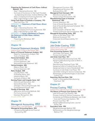 Preparing the Statement of Cash Flows—Indirect
Method 783
Step 1: Operating Activities 784
Summary of Conversion to Net Cash Provided
by Operating Activities—Indirect Method 788
Step 2: Investing and Financing Activities 789
Step 3: Net Change in Cash 790
Using Cash Flows to Evaluate a Company 793
Free Cash Flow 793
APPENDIX 17A Statement of Cash Flows—Direct
Method 798
Step 1: Operating Activities 799
Step 2: Investing and Financing Activities 803
Step 3: Net Change in Cash 805
APPENDIX 17B Using a Worksheet to Prepare
the Statement of Cash Flows—Indirect
Method 806
Preparing the Worksheet 807
A Look at IFRS 837
Chapter 18
Financial Statement Analysis 840
Feature Story: It Pays to Be Patient 840
Basics of Financial Statement Analysis 842
Need for Comparative Analysis 842
Tools of Analysis 842
Horizontal Analysis 843
Balance Sheet 844
Income Statement 844
Retained Earnings Statement 845
Vertical Analysis 846
Balance Sheet 846
Income Statement 847
Ratio Analysis 848
Liquidity Ratios 850
Profitability Ratios 853
Solvency Ratios 857
Summary of Ratios 858
Earning Power and Irregular Items 861
Discontinued Operations 861
Extraordinary Items 862
Changes in Accounting Principle 863
Comprehensive Income 864
Quality of Earnings 865
Alternative Accounting Methods 865
Pro Forma Income 865
Improper Recognition 866
A Look at IFRS 889
Chapter 19
Managerial Accounting 892
Feature Story: Just Add Water . . . and Paddle 892
Managerial Accounting Basics 894
Comparing Managerial and Financial
Accounting 894
Management Functions 894
Organizational Structure 896
Business Ethics 897
Managerial Cost Concepts 899
Manufacturing Costs 899
Product versus Period Costs 901
Manufacturing Costs in Financial
Statements 902
Income Statement 902
Cost of Goods Manufactured 903
Cost of Goods Manufactured Schedule 904
Balance Sheet 905
Cost Concepts—A Review 906
Product Costing for Service Industries 908
Managerial Accounting Today 909
Focus on the Value Chain 909
Balanced Scorecard 910
Corporate Social Responsibility 911
Chapter 20
Job Order Costing 938
Feature Story: She Succeeds Where
Others Have Failed 938
Cost Accounting Systems 940
Job Order Cost System 940
Process Cost System 940
Job Order Cost Flow 941
Accumulating Manufacturing Costs 942
Assigning Manufacturing Costs to Work in
Process 944
Manufacturing Overhead Costs 948
Assigning Costs to Finished Goods 952
Assigning Costs to Cost of Goods Sold 953
Summary of Job Order Cost Flows 954
Job Order Costing for Service Companies 955
Advantages and Disadvantages of Job Order
Costing 957
Reporting Job Cost Data 958
Under- or Overapplied Manufacturing
Overhead 958
Chapter 21
Process Costing 982
Feature Story: Ben & Jerry’s Tracks Its Mix-Ups 982
The Nature of Process Cost Systems 984
Uses of Process Cost Systems 984
Process Costing for Service Companies 985
Similarities and Differences Between Job Order
Cost and Process Cost Systems 985
Process Cost Flow 987
Assigning Manufacturing Costs—Journal
Entries 987
Equivalent Units 990
Weighted-Average Method 990
Refinements on the Weighted-Average
Method 991
xiii
 
