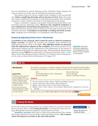 Closing the Books 167
has not journalized or posted adjusting entries. Therefore, ledger balances for
some accounts are not the same as the financial statement amounts.
The amount shown for owner’s capital on the worksheet is the account bal-
ance before considering drawings and net income (or loss). When the owner
has made no additional investments of capital during the period, this worksheet
amount for owner’s capital is the balance at the beginning of the period.
Using a worksheet, companies can prepare financial statements before they
journalize and post adjusting entries. However, the completed worksheet is
not a substitute for formal financial statements. The format of the data in the
financial statement columns of the worksheet is not the same as the format of the
financial statements. A worksheet is essentially a working tool of the accoun-
tant; companies do not distribute it to management and other parties.
Preparing Adjusting Entries from a Worksheet
A worksheet is not a journal, and it cannot be used as a basis for posting to
ledger accounts. To adjust the accounts, the company must journalize the
adjustments and post them to the ledger. The adjusting entries are prepared
from the adjustments columns of the worksheet. The reference letters in the
adjustments columns and the explanations of the adjustments at the bottom of
the worksheet help identify the adjusting entries. The journalizing and posting of
adjusting entries follows the preparation of financial statements when a work-
sheet is used. The adjusting entries on October 31 for Pioneer Advertising Agency
are the same as those shown in Illustration 3-23 (page 117).
Helpful Hint Note that
writing the explanation
to the adjustment at the
bottom of the worksheet
is not required.
Susan Elbe is preparing a worksheet. Explain to Susan how she should extend the follow-
ing adjusted trial balance accounts to the financial statement columns of the worksheet.
Cash Owner’s Drawings
Accumulated Depreciation—Equipment Service Revenue
Accounts Payable Salaries and Wages Expense
Solution
Worksheet
> DO IT!
Action Plan
✔ Balance sheet: Extend
assets to debit column.
Extend liabilities to credit
column. Extend contra
assets to credit column.
Extend drawings account
to debit column.
✔ Income statement:
Extend expenses to debit
column. Extend revenues
to credit column.
Income statement debit column—Salaries and Wages Expense
Income statement credit column—Service Revenue
Balance sheet debit column—Cash; Owner’s Drawings
Balance sheet credit column—Accumulated Depreciation—Equipment; Accounts
Payable
Related exercise material: BE4-1, BE4-2, BE4-3, E4-1, E4-2, E4-5, E4-6, and DO IT! 4-1.
✔ The Navigator
At the end of the accounting period, the company makes the accounts ready for
the next period. This is called closing the books. In closing the books, the com-
pany distinguishes between temporary and permanent accounts.
Temporary accounts relate only to a given accounting period. They include
all income statement accounts and the owner’s drawings account. The company
closes all temporary accounts at the end of the period.
Closing the Books
LEARNING OBJECTIVE 2
Explain the process of
closing the books.
 