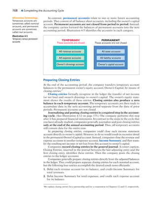 168 4 Completing the Accounting Cycle
In contrast, permanent accounts relate to one or more future accounting
periods. They consist of all balance sheet accounts, including the owner’s capital
account. Permanent accounts are not closed from period to period. Instead,
the company carries forward the balances of permanent accounts into the next
accounting period. Illustration 4-5 identifies the accounts in each category.
Alternative Terminology
Temporary accounts are
sometimes called nominal
accounts, and permanent
accounts are sometimes
called real accounts.
PERMANENT
These accounts are not closed
TEMPORARY
These accounts are closed
Owner’s drawings account
All expense accounts
All revenue accounts
Owner’s capital account
All liability accounts
All asset accounts
Illustration 4-5
Temporary versus permanent
accounts
Preparing Closing Entries
At the end of the accounting period, the company transfers temporary account
balances to the permanent owner’s equity account, Owner’s Capital, by means of
closing entries.1
Closing entries formally recognize in the ledger the transfer of net income
(or net loss) and owner’s drawings to owner’s capital. The owner’s equity state-
ment shows the results of these entries. Closing entries also produce a zero
balance in each temporary account. The temporary accounts are then ready to
accumulate data in the next accounting period separate from the data of prior
periods. Permanent accounts are not closed.
Journalizing and posting closing entries is a required step in the account-
ing cycle. (See Illustration 4-12 on page 175.) The company performs this step
after it has prepared financial statements. In contrast to the steps in the cycle that
you have already studied, companies generally journalize and post closing entries
only at the end of the annual accounting period. Thus, all temporary accounts
will contain data for the entire year.
In preparing closing entries, companies could close each income statement
account directly to owner’s capital. However, to do so would result in excessive detail
in the permanent Owner’s Capital account. Instead, companies close the revenue and
expense accounts to another temporary account, Income Summary, and they trans-
fer the resulting net income or net loss from this account to owner’s capital.
Companies record closing entries in the general journal. A center caption,
Closing Entries, inserted in the journal between the last adjusting entry and the
first closing entry, identifies these entries. Then the company posts the closing
entries to the ledger accounts.
Companies generally prepare closing entries directly from the adjusted balances
in the ledger. They could prepare separate closing entries for each nominal account,
but the following four entries accomplish the desired result more efficiently:
1. Debit each revenue account for its balance, and credit Income Summary for
total revenues.
2. Debit Income Summary for total expenses, and credit each expense account
for its balance.
1
We explain closing entries for a partnership and for a corporation in Chapters 12 and 13, respectively.
 