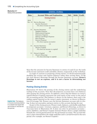 170 4 Completing the Accounting Cycle
Note that the amounts for Income Summary in entries (1) and (2) are the totals
of the income statement credit and debit columns, respectively, in the worksheet.
A couple of cautions in preparing closing entries: (1) Avoid unintentionally
doubling the revenue and expense balances rather than zeroing them. (2) Do
not close Owner’s Drawings through the Income Summary account. Owner’s
Drawings is not an expense, and it is not a factor in determining net
income.
Posting Closing Entries
Illustration 4-8 shows the posting of the closing entries and the underlining
(ruling) of the accounts. Note that all temporary accounts have zero balances
after posting the closing entries. In addition, notice that the balance in owner’s
capital (Owner’s Capital) represents the total equity of the owner at the end of
the accounting period. This balance is shown on the balance sheet and is the
ending capital reported on the owner’s equity statement, as shown in Illustra-
tion 4-4 on page 166. Pioneer uses the Income Summary account only in clos-
ing. It does not journalize and post entries to this account during the year.
As part of the closing process, Pioneer totals, balances, and double-underlines
its temporary accounts—revenues, expenses, and Owner’s Drawings, as shown in
T-account form in Illustration 4-8. It does not close its permanent accounts—
assets, liabilities, and Owner’s Capital. Instead, Pioneer draws a single underline
beneath the current-period entries for the permanent accounts. The account bal-
ance is then entered below the single underline and is carried forward to the next
period. (For example, see Owner’s Capital.)
GENERAL JOURNAL J3
Date Account Titles and Explanation Ref. Debit Credit
Closing Entries
2014 (1)
Oct. 31 Service Revenue 400 10,600
Income Summary 350 10,600
(To close revenue account)
(2)
31 Income Summary 350 7,740
Supplies Expense 631 1,500
Depreciation Expense 711 40
Insurance Expense 722 50
Salaries and Wages Expense 726 5,200
Rent Expense 729 900
Interest Expense 905 50
(To close expense accounts)
(3)
31 Income Summary 350 2,860
Owner’s Capital 301 2,860
(To close net income to capital)
(4)
31 Owner’s Capital 301 500
Owner’s Drawings 306 500
(To close drawings to capital)
Illustration 4-7
Closing entries journalized
Helpful Hint The balance
in Income Summary before
it is closed must equal the
net income or net loss for
the period.
 