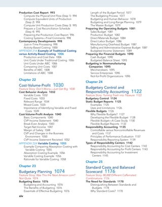 Production Cost Report 993
Compute the Physical Unit Flow (Step 1) 994
Compute Equivalent Units of Production
(Step 2) 994
Compute Unit Production Costs (Step 3) 995
Prepare a Cost Reconciliation Schedule
(Step 4) 995
Preparing the Production Cost Report 996
Costing Systems—Final Comments 998
Contemporary Developments 998
Just-in-Time Processing 998
Activity-Based Costing 1000
APPENDIX 21A Example of Traditional Costing
versus Activity-Based Costing 1006
Production and Cost Data 1006
Unit Costs Under Traditional Costing 1006
Unit Costs Under ABC 1006
Comparing Unit Costs 1007
Benefits of ABC 1008
Limitations of ABC 1008
Chapter 22
Cost-Volume-Profit 1030
Feature Story: Don’t Worry—Just Get Big 1030
Cost Behavior Analysis 1032
Variable Costs 1032
Fixed Costs 1033
Relevant Range 1034
Mixed Costs 1035
Importance of Identifying Variable and Fixed
Costs 1039
Cost-Volume-Profit Analysis 1040
Basic Components 1040
CVP Income Statement 1040
Break-Even Analysis 1043
Target Net Income 1047
Margin of Safety 1048
CVP and Changes in the Business
Environment 1050
CVP Income Statement Revisited 1052
APPENDIX 22A Variable Costing 1055
Example Comparing Absorption Costing with
Variable Costing 1055
Absorption Costing Example 1056
Variable Costing Example 1056
Rationale for Variable Costing 1058
Chapter 23
Budgetary Planning 1074
Feature Story: Was This the Next Amazon.com?
Not Quite 1074
Budgeting Basics 1076
Budgeting and Accounting 1076
The Benefits of Budgeting 1076
Essentials of Effective Budgeting 1076
Length of the Budget Period 1077
The Budgeting Process 1077
Budgeting and Human Behavior 1078
Budgeting and Long-Range Planning 1079
The Master Budget 1079
Preparing the Operating Budgets 1081
Sales Budget 1081
Production Budget 1082
Direct Materials Budget 1084
Direct Labor Budget 1086
Manufacturing Overhead Budget 1087
Selling and Administrative Expense Budget 1087
Budgeted Income Statement 1089
Preparing the Financial Budgets 1090
Cash Budget 1090
Budgeted Balance Sheet 1093
Budgeting in Nonmanufacturing
Companies 1095
Merchandisers 1095
Service Enterprises 1096
Not-for-Profit Organizations 1096
Chapter 24
Budgetary Control and
Responsibility Accounting 1122
Feature Story: Turning Trash into Treasure 1122
Budgetary Control 1124
Static Budget Reports 1125
Examples 1125
Uses and Limitations 1126
Flexible Budgets 1126
Why Flexible Budgets? 1127
Developing the Flexible Budget 1128
Flexible Budget—A Case Study 1130
Flexible Budget Reports 1133
Responsibility Accounting 1135
Controllable versus Noncontrollable Revenues
and Costs 1137
Principles of Performance Evaluation 1137
Responsibility Reporting System 1139
Types of Responsibility Centers 1142
Responsibility Accounting for Cost Centers 1143
Responsibility Accounting for Profit Centers 1143
Responsibility Accounting for Investment
Centers 1145
Chapter 25
Standard Costs and Balanced
Scorecard 1176
Feature Story: 80,000 Different Caffeinated
Combinations 1176
The Need for Standards 1178
Distinguishing Between Standards and
Budgets 1178
Why Standard Costs? 1178
xiv
 