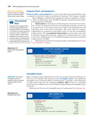 180 4 Completing the Accounting Cycle
Property, Plant, and Equipment
Property, plant, and equipment are assets with relatively long useful lives that
a company is currently using in operating the business. This category includes
land, buildings, machinery and equipment, delivery equipment, and fur-
niture. In Illustration 4-18, Franklin Company reported property, plant,
and equipment of $29,000.
Depreciation is the practice of allocating the cost of assets to a num-
ber of years. Companies do this by systematically assigning a portion of
an asset’s cost as an expense each year (rather than expensing the full
purchase price in the year of purchase). The assets that the company
depreciates are reported on the balance sheet at cost less accumulated
depreciation. The accumulated depreciation account shows the total
amount of depreciation that the company has expensed thus far in the
asset’s life. In Illustration 4-18, Franklin Company reported accumulated
depreciation of $5,000.
Illustration 4-21 presents the property, plant, and equipment of Cooper
Tire & Rubber Company.
Recently, China adopted Inter-
national Financial Reporting
Standards (IFRS). This was done
in an effort to reduce fraud and
increase investor conﬁdence in
ﬁnancial reports. Under these
standards, many items, such as
property, plant, and equipment,
may be reported at current fair
values rather than historical cost.
International
Note
Illustration 4-21
Property, plant, and equipment
section
COOPER TIRE & RUBBER COMPANY
Balance Sheet (partial)
(in thousands)
Property, plant, and equipment
Land and land improvements $ 41,553
Buildings 298,706
Machinery and equipment 1,636,091
Molds, cores, and rings 268,158 $2,244,508
Less: Accumulated depreciation 1,252,692
$ 991,816
Illustration 4-22
Intangible assets section
TIME WARNER, INC.
Balance Sheet (partial)
(in millions)
Intangible assets
Goodwill $40,953
Film library 2,690
Customer lists 2,540
Cable television franchises 38,048
Sports franchises 262
Brands, trademarks, and other intangible assets 8,313
$92,806
Intangible Assets
Many companies have long-lived assets that do not have physical substance yet
often are very valuable. We call these assets intangible assets. One significant
intangible asset is goodwill. Others include patents, copyrights, and trademarks
or trade names that give the company exclusive right of use for a specified
period of time. In Illustration 4-18, Franklin Company reported intangible assets
of $3,100.
Illustration 4-22 shows the intangible assets of media giant Time Warner, Inc.
Helpful Hint Sometimes
intangible assets are
reported under a broader
heading called “Other
assets.”
Alternative Terminology
Property, plant, and equip-
ment is sometimes called
ﬁxed assets or plant assets.
Real
World
Real
World
 