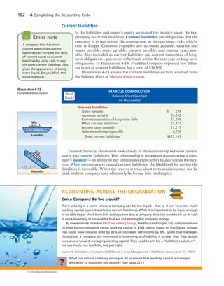182 4 Completing the Accounting Cycle
Current Liabilities
In the liabilities and owner’s equity section of the balance sheet, the first
grouping is current liabilities. Current liabilities are obligations that the
company is to pay within the coming year or its operating cycle, which-
ever is longer. Common examples are accounts payable, salaries and
wages payable, notes payable, interest payable, and income taxes pay-
able. Also included as current liabilities are current maturities of long-
term obligations—payments to be made within the next year on long-term
obligations. In Illustration 4-18, Franklin Company reported five differ-
ent types of current liabilities, for a total of $16,050.
Illustration 4-23 shows the current liabilities section adapted from
the balance sheet of Marcus Corporation.
A company that has more
current assets than current
liabilities can increase the ratio
of current assets to current
liabilities by using cash to pay
off some current liabilities. This
gives the appearance of being
more liquid. Do you think this
move is ethical?
Ethics Note
Illustration 4-23
Current liabilities section
MARCUS CORPORATION
Balance Sheet (partial)
(in thousands)
Current liabilities
Notes payable $ 239
Accounts payable 24,242
Current maturities of long-term debt 57,250
Other current liabilities 27,477
Income taxes payable 11,215
Salaries and wages payable 6,720
Total current liabilities $127,143
ACCOUNTING ACROSS THE ORGANIZATION
Can a Company Be Too Liquid?
There actually is a point where a company can be too liquid—that is, it can have too much
working capital (current assets less current liabilities). While it is important to be liquid enough
to be able to pay short-term bills as they come due, a company does not want to tie up its cash
in extra inventory or receivables that are not earning the company money.
By one estimate from the REL Consultancy Group, the thousand largest U.S. companies have
on their books cumulative excess working capital of $764 billion. Based on this ﬁgure, compa-
nies could have reduced debt by 36% or increased net income by 9%. Given that managers
throughout a company are interested in improving proﬁtability, it is clear that they should
have an eye toward managing working capital. They need to aim for a “Goldilocks solution”—
not too much, not too little, but just right.
Source: K. Richardson, “Companies Fall Behind in Cash Management,” Wall Street Journal (June 19, 2007).
What can various company managers do to ensure that working capital is managed
efﬁciently to maximize net income? (See page 212.)?
© Jorge Salcedo/iStockphoto
Users of financial statements look closely at the relationship between current
assets and current liabilities. This relationship is important in evaluating a com-
pany’s liquidity—its ability to pay obligations expected to be due within the next
year. When current assets exceed current liabilities, the likelihood for paying the
liabilities is favorable. When the reverse is true, short-term creditors may not be
paid, and the company may ultimately be forced into bankruptcy.
S.S. Ongoing
Liquidity
S.S. Bankruptcy
Illiquidity
Real
World
 