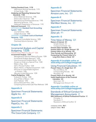 Setting Standard Costs 1178
Ideal versus Normal Standards 1179
A Case Study 1180
Analyzing and Reporting Variances from
Standards 1184
Direct Materials Variances 1185
Direct Labor Variances 1188
Manufacturing Overhead Variances 1190
Reporting Variances 1193
Statement Presentation of Variances 1193
Balanced Scorecard 1194
APPENDIX 25A Standard Cost Accounting
System 1200
Journal Entries 1200
Ledger Accounts 1202
APPENDIX 25B A Closer Look at Overhead
Variances 1203
Overhead Controllable Variance 1203
Overhead Volume Variance 1204
Chapter 26
Incremental Analysis and Capital
Budgeting 1226
Feature Story: Make It or Buy It? 1226
Incremental Analysis 1228
Management’s Decision-Making Process 1228
Incremental Analysis Approach 1228
How Incremental Analysis Works 1229
Accept an Order at a Special Price 1230
Make or Buy 1232
Sell or Process Further 1234
Repair, Retain, or Replace Equipment 1235
Eliminate an Unprofitable Segment
or Product 1236
Allocate Limited Resources 1239
Capital Budgeting 1240
Evaluation Process 1240
Annual Rate of Return 1241
Cash Payback 1243
Discounted Cash Flow 1245
Comparing Discounted Cash Flow Methods 1249
Appendix A
Specimen Financial Statements:
Apple Inc. A1
Appendix B
Specimen Financial Statements:
PepsiCo, Inc. B1
Appendix C
Specimen Financial Statements:
The Coca-Cola Company C1
Appendix D
Specimen Financial Statements:
Amazon.com, Inc. D1
Appendix E
Specimen Financial Statements:
Wal-Mart Stores, Inc. E1
Appendix F
Specimen Financial Statements:
Zetar plc F1
Appendix G
Time Value of Money G1
Nature of Interest G1
Simple Interest G1
Compound Interest G2
Present Value Variables G3
Present Value of a Single Amount G3
Present Value of an Annuity G5
Time Periods and Discounting G7
Computing the Present Value of a
Long-Term Note or Bond G7
Appendix H (available online at
www.wiley.com/college/weygandt)
Using Financial Calculators H1
Present Value of a Single Sum H1
Plus and Minus H2
Compounding Periods H2
Rounding H2
Present Value of an Annuity H2
Useful Applications of the Financial
Calculator H3
Auto Loan H3
Mortgage Loan Amount H3
Appendix I (available online at
www.wiley.com/college/weygandt)
Standards of Ethical Conduct for
Management Accountants I1
IMA Statement of Ethical Professional Practice I1
Principles I1
Standards I1
Resolution of Ethical Conflict I2
company index IN-1
subject index IN-3
 