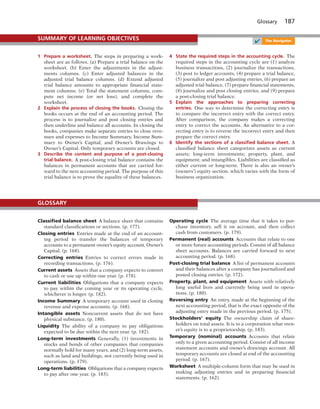 Glossary 187
1 Prepare a worksheet. The steps in preparing a work-
sheet are as follows. (a) Prepare a trial balance on the
worksheet. (b) Enter the adjustments in the adjust-
ments columns. (c) Enter adjusted balances in the
adjusted trial balance columns. (d) Extend adjusted
trial balance amounts to appropriate financial state-
ment columns. (e) Total the statement columns, com-
pute net income (or net loss), and complete the
worksheet.
2 Explain the process of closing the books. Closing the
books occurs at the end of an accounting period. The
process is to journalize and post closing entries and
then underline and balance all accounts. In closing the
books, companies make separate entries to close reve-
nues and expenses to Income Summary, Income Sum-
mary to Owner’s Capital, and Owner’s Drawings to
Owner’s Capital. Only temporary accounts are closed.
3 Describe the content and purpose of a post-closing
trial balance. A post-closing trial balance contains the
balances in permanent accounts that are carried for-
ward to the next accounting period. The purpose of this
trial balance is to prove the equality of these balances.
4 State the required steps in the accounting cycle. The
required steps in the accounting cycle are (1) analyze
business transactions, (2) journalize the transactions,
(3) post to ledger accounts, (4) prepare a trial balance,
(5) journalize and post adjusting entries, (6) prepare an
adjusted trial balance, (7) prepare financial statements,
(8) journalize and post closing entries, and (9) prepare
a post-closing trial balance.
5 Explain the approaches to preparing correcting
entries. One way to determine the correcting entry is
to compare the incorrect entry with the correct entry.
After comparison, the company makes a correcting
entry to correct the accounts. An alternative to a cor-
recting entry is to reverse the incorrect entry and then
prepare the correct entry.
6 Identify the sections of a classiﬁed balance sheet. A
classified balance sheet categorizes assets as current
assets; long-term investments; property, plant, and
equipment; and intangibles. Liabilities are classified as
either current or long-term. There is also an owner’s
(owners’) equity section, which varies with the form of
business organization.
SUMMARY OF LEARNING OBJECTIVES
✔ The Navigator
Classiﬁed balance sheet A balance sheet that contains
standard classifications or sections. (p. 177).
Closing entries Entries made at the end of an account-
ing period to transfer the balances of temporary
accounts to a permanent owner’s equity account, Owner’s
Capital. (p. 168).
Correcting entries Entries to correct errors made in
recording transactions. (p. 176).
Current assets Assets that a company expects to convert
to cash or use up within one year. (p. 178).
Current liabilities Obligations that a company expects
to pay within the coming year or its operating cycle,
whichever is longer. (p. 182).
Income Summary A temporary account used in closing
revenue and expense accounts. (p. 168).
Intangible assets Noncurrent assets that do not have
physical substance. (p. 180).
Liquidity The ability of a company to pay obligations
expected to be due within the next year. (p. 182).
Long-term investments Generally, (1) investments in
stocks and bonds of other companies that companies
normally hold for many years, and (2) long-term assets,
such as land and buildings, not currently being used in
operations. (p. 179).
Long-term liabilities Obligations that a company expects
to pay after one year. (p. 183).
Operating cycle The average time that it takes to pur-
chase inventory, sell it on account, and then collect
cash from customers. (p. 179).
Permanent (real) accounts Accounts that relate to one
or more future accounting periods. Consist of all balance
sheet accounts. Balances are carried forward to next
accounting period. (p. 168).
Post-closing trial balance A list of permanent accounts
and their balances after a company has journalized and
posted closing entries. (p. 172).
Property, plant, and equipment Assets with relatively
long useful lives and currently being used in opera-
tions. (p. 180).
Reversing entry An entry, made at the beginning of the
next accounting period, that is the exact opposite of the
adjusting entry made in the previous period. (p. 175).
Stockholders’ equity The ownership claim of share-
holders on total assets. It is to a corporation what own-
er’s equity is to a proprietorship. (p. 183).
Temporary (nominal) accounts Accounts that relate
only to a given accounting period. Consist of all income
statement accounts and owner’s drawings account. All
temporary accounts are closed at end of the accounting
period. (p. 167).
Worksheet A multiple-column form that may be used in
making adjusting entries and in preparing financial
statements. (p. 162).
GLOSSARY
 