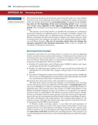 188 4 Completing the Accounting Cycle
After preparing the financial statements and closing the books, it is often helpful
to reverse some of the adjusting entries before recording the regular transactions
of the next period. Such entries are reversing entries. Companies make a revers-
ing entry at the beginning of the next accounting period. Each reversing
entry is the exact opposite of the adjusting entry made in the previous
period. The recording of reversing entries is an optional step in the accounting
cycle.
The purpose of reversing entries is to simplify the recording of a subsequent
transaction related to an adjusting entry. For example, in Chapter 3 (page 115),
the payment of salaries after an adjusting entry resulted in two debits: one to
Salaries and Wages Payable and the other to Salaries and Wages Expense. With
reversing entries, the company can debit the entire subsequent payment to Sala-
ries and Wages Expense. The use of reversing entries does not change the
amounts reported in the financial statements. What it does is simplify the
recording of subsequent transactions.
Reversing Entries Example
Companies most often use reversing entries to reverse two types of adjusting
entries: accrued revenues and accrued expenses. To illustrate the optional use of
reversing entries for accrued expenses, we will use the salaries expense transac-
tions for Pioneer Advertising Agency as illustrated in Chapters 2, 3, and 4. The
transaction and adjustment data are as follows.
1. October 26 (initial salary entry): Pioneer pays $4,000 of salaries and wages
earned between October 15 and October 26.
2. October 31 (adjusting entry): Salaries and wages earned between October 29
and October 31 are $1,200. The company will pay these in the November 9
payroll.
3. November 9 (subsequent salary entry): Salaries and wages paid are $4,000. Of
this amount, $1,200 applied to accrued salaries and wages payable and $2,800
was earned between November 1 and November 9.
Illustration 4A-1 shows the entries with and without reversing entries.
The first three entries are the same whether or not Pioneer uses reversing
entries. The last two entries are different. The November 1 reversing entry elimi-
nates the $1,200 balance in Salaries and Wages Payable created by the October 31
adjusting entry. The reversing entry also creates a $1,200 credit balance in the
Salaries and Wages Expense account. As you know, it is unusual for an expense
account to have a credit balance. The balance is correct in this instance, though,
because it anticipates that the entire amount of the first salaries and wages pay-
ment in the new accounting period will be debited to Salaries and Wages Expense.
This debit will eliminate the credit balance. The resulting debit balance in the
expense account will equal the salaries and wages expense incurred in the new
accounting period ($2,800 in this example).
If Pioneer makes reversing entries, it can debit all cash payments of
expenses to the expense account. This means that on November 9 (and every
payday) Pioneer can debit Salaries and Wages Expense for the amount paid,
without regard to any accrued salaries and wages payable. Being able to make
the same entry each time simplifies the recording process. The company can
record subsequent transactions as if the related adjusting entry had never been
made.
APPENDIX 4A Reversing Entries
LEARNING OBJECTIVE 7
Prepare reversing entries.
 