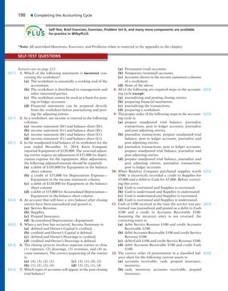 190 4 Completing the Accounting Cycle
Self-Test, Brief Exercises, Exercises, Problem Set A, and many more components are available
for practice in WileyPLUS.
Answers are on page 212.
1. Which of the following statements is incorrect con-
cerning the worksheet?
(a) The worksheet is essentially a working tool of the
accountant.
(b) The worksheet is distributed to management and
other interested parties.
(c) The worksheet cannot be used as a basis for post-
ing to ledger accounts.
(d) Financial statements can be prepared directly
from the worksheet before journalizing and post-
ing the adjusting entries.
2. In a worksheet, net income is entered in the following
columns:
(a) income statement (Dr) and balance sheet (Dr).
(b) income statement (Cr) and balance sheet (Dr).
(c) income statement (Dr) and balance sheet (Cr).
(d) income statement (Cr) and balance sheet (Cr).
3. In the unadjusted trial balance of its worksheet for the
year ended December 31, 2014, Knox Company
reported Equipment of $120,000. The year-end adjust-
ing entries require an adjustment of $15,000 for depre-
ciation expense for the equipment. After adjustment,
the following adjusted amount should be reported:
(a) a debit of $105,000 for Equipment in the balance
sheet column.
(b) a credit of $15,000 for Depreciation Expense—
Equipment in the income statement column.
(c) a debit of $120,000 for Equipment in the balance
sheet column.
(d) a debit of $15,000 for Accumulated Depreciation—
Equipment in the balance sheet column.
4. An account that will have a zero balance after closing
entries have been journalized and posted is:
(a) Service Revenue.
(b) Supplies.
(c) Prepaid Insurance.
(d) Accumulated Depreciation—Equipment.
5. When a net loss has occurred, Income Summary is:
(a) debited and Owner’s Capital is credited.
(b) credited and Owner’s Capital is debited.
(c) debited and Owner’s Drawings is credited.
(d) credited and Owner’s Drawings is debited.
6. The closing process involves separate entries to close
(1) expenses, (2) drawings, (3) revenues, and (4) in-
come summary. The correct sequencing of the entries
is:
(a) (4), (3), (2), (1) (c) (3), (1), (4), (2)
(b) (1), (2), (3), (4) (d) (3), (2), (1), (4)
7. Which types of accounts will appear in the post-closing
trial balance?
(a) Permanent (real) accounts.
(b) Temporary (nominal) accounts.
(c) Accounts shown in the income statement columns
of a worksheet.
(d) None of the above.
8. All of the following are required steps in the account-
ing cycle except:
(a) journalizing and posting closing entries.
(b) preparing financial statements.
(c) journalizing the transactions.
(d) preparing a worksheet.
9. The proper order of the following steps in the account-
ing cycle is:
(a) prepare unadjusted trial balance, journalize
transactions, post to ledger accounts, journalize
and post adjusting entries.
(b) journalize transactions, prepare unadjusted trial
balance, post to ledger accounts, journalize and
post adjusting entries.
(c) journalize transactions, post to ledger accounts,
prepare unadjusted trial balance, journalize and
post adjusting entries.
(d) prepare unadjusted trial balance, journalize and
post adjusting entries, journalize transactions,
post to ledger accounts.
10. When Ramirez Company purchased supplies worth
$500, it incorrectly recorded a credit to Supplies for
$5,000 and a debit to Cash for $5,000. Before correct-
ing this error:
(a) Cash is overstated and Supplies is overstated.
(b) Cash is understated and Supplies is understated.
(c) Cash is understated and Supplies is overstated.
(d) Cash is overstated and Supplies is understated.
11. Cash of $100 received at the time the service was per-
formed was journalized and posted as a debit to Cash
$100 and a credit to Accounts Receivable $100.
Assuming the incorrect entry is not reversed, the
correcting entry is:
(a) debit Service Revenue $100 and credit Accounts
Receivable $100.
(b) debit Accounts Receivable $100 and credit Service
Revenue $100.
(c) debit Cash $100 and credit Service Revenue $100.
(d) debit Accounts Receivable $100 and credit Cash
$100.
12. The correct order of presentation in a classified bal-
ance sheet for the following current assets is:
(a) accounts receivable, cash, prepaid insurance,
inventory.
(b) cash, inventory, accounts receivable, prepaid
insurance.
SELF-TEST QUESTIONS
*Note: All asterisked Questions, Exercises, and Problems relate to material in the appendix to the chapter.
(LO 1)
(LO 1)
(LO 1)
(LO 2)
(LO 2)
(LO 2)
(LO 3)
(LO 4)
(LO 4)
(LO 5)
(LO 5)
(LO 6)
 