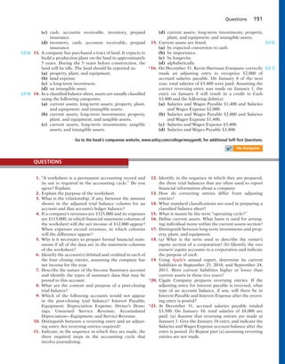 Questions 191
(c) cash, accounts receivable, inventory, prepaid
insurance.
(d) inventory, cash, accounts receivable, prepaid
insurance.
13. A company has purchased a tract of land. It expects to
build a production plant on the land in approximately
5 years. During the 5 years before construction, the
land will be idle. The land should be reported as:
(a) property, plant, and equipment.
(b) land expense.
(c) a long-term investment.
(d) an intangible asset.
14. In a classified balance sheet, assets are usually classified
using the following categories:
(a) current assets; long-term assets; property, plant,
and equipment; and intangible assets.
(b) current assets; long-term investments; property,
plant, and equipment; and tangible assets.
(c) current assets; long-term investments; tangible
assets; and intangible assets.
(d) current assets; long-term investments; property,
plant, and equipment; and intangible assets.
15. Current assets are listed:
(a) by expected conversion to cash.
(b) by importance.
(c) by longevity.
(d) alphabetically.
*16. On December 31, Kevin Hartman Company correctly
made an adjusting entry to recognize $2,000 of
accrued salaries payable. On January 8 of the next
year, total salaries of $3,400 were paid. Assuming the
correct reversing entry was made on January 1, the
entry on January 8 will result in a credit to Cash
$3,400 and the following debit(s):
(a) Salaries and Wages Payable $1,400 and Salaries
and Wages Expense $2,000.
(b) Salaries and Wages Payable $2,000 and Salaries
and Wages Expense $1,400.
(c) Salaries and Wages Expense $3,400.
(d) Salaries and Wages Payable $3,400.
Go to the book’s companion website, www.wiley.com/college/weygandt, for additional Self-Test Questions.
✔ The Navigator
1. “A worksheet is a permanent accounting record and
its use is required in the accounting cycle.” Do you
agree? Explain.
2. Explain the purpose of the worksheet.
3. What is the relationship, if any, between the amount
shown in the adjusted trial balance column for an
account and that account’s ledger balance?
4. If a company’s revenues are $125,000 and its expenses
are $113,000, in which financial statement columns of
the worksheet will the net income of $12,000 appear?
When expenses exceed revenues, in which columns
will the difference appear?
5. Why is it necessary to prepare formal financial state-
ments if all of the data are in the statement columns
of the worksheet?
6. Identify the account(s) debited and credited in each of
the four closing entries, assuming the company has
net income for the year.
7. Describe the nature of the Income Summary account
and identify the types of summary data that may be
posted to this account.
8. What are the content and purpose of a post-closing
trial balance?
9. Which of the following accounts would not appear
in  the post-closing trial balance? Interest Payable;
Equipment; Depreciation Expense; Owner’s Draw-
ings; Unearned Service Revenue; Accumulated
Depreciation—Equipment; and Service Revenue.
10. Distinguish between a reversing entry and an adjust-
ing entry. Are reversing entries required?
11. Indicate, in the sequence in which they are made, the
three required steps in the accounting cycle that
involve journalizing.
12. Identify, in the sequence in which they are prepared,
the three trial balances that are often used to report
financial information about a company.
13. How do correcting entries differ from adjusting
entries?
14. What standard classifications are used in preparing a
classified balance sheet?
15. What is meant by the term “operating cycle?”
16. Define current assets. What basis is used for arrang-
ing individual items within the current assets section?
17. Distinguish between long-term investments and prop-
erty, plant, and equipment.
18. (a) What is the term used to describe the owner’s
equity section of a corporation? (b) Identify the two
owners’ equity accounts in a corporation and indicate
the purpose of each.
19. Using Apple’s annual report, determine its current
liabilities at September 25, 2010, and September 24,
2011. Were current liabilities higher or lower than
current assets in these two years?
*20. Cigale Company prepares reversing entries. If the
adjusting entry for interest payable is reversed, what
type of an account balance, if any, will there be in
Interest Payable and Interest Expense after the revers-
ing entry is posted?
*21. At December 31, accrued salaries payable totaled
$3,500. On January 10, total salaries of $8,000 are
paid. (a) Assume that reversing entries are made at
January 1. Give the January 10 entry, and indicate the
Salaries and Wages Expense account balance after the
entry is posted. (b) Repeat part (a) assuming reversing
entries are not made.
QUESTIONS
(LO 6)
(LO 6)
(LO 6)
(LO 7)
 