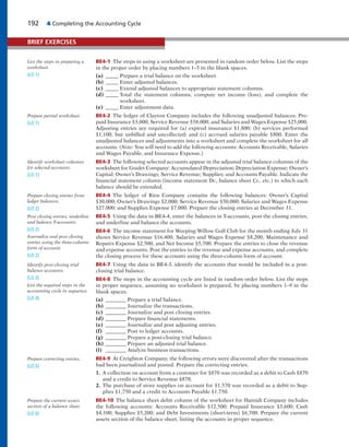 192 4 Completing the Accounting Cycle
BE4-1 The steps in using a worksheet are presented in random order below. List the steps
in the proper order by placing numbers 1–5 in the blank spaces.
(a) _____ Prepare a trial balance on the worksheet.
(b) _____ Enter adjusted balances.
(c) _____ Extend adjusted balances to appropriate statement columns.
(d) _____ Total the statement columns, compute net income (loss), and complete the
worksheet.
(e) _____ Enter adjustment data.
BE4-2 The ledger of Clayton Company includes the following unadjusted balances: Pre-
paid Insurance $3,000, Service Revenue $58,000, and Salaries and Wages Expense $25,000.
Adjusting entries are required for (a) expired insurance $1,800; (b) services performed
$1,100, but unbilled and uncollected; and (c) accrued salaries payable $800. Enter the
unadjusted balances and adjustments into a worksheet and complete the worksheet for all
accounts. (Note: You will need to add the following accounts: Accounts Receivable, Salaries
and Wages Payable, and Insurance Expense.)
BE4-3 The following selected accounts appear in the adjusted trial balance columns of the
worksheet for Goulet Company: Accumulated Depreciation; Depreciation Expense; Owner’s
Capital; Owner’s Drawings; Service Revenue; Supplies; and Accounts Payable. Indicate the
financial statement column (income statement Dr., balance sheet Cr., etc.) to which each
balance should be extended.
BE4-4 The ledger of Rios Company contains the following balances: Owner’s Capital
$30,000; Owner’s Drawings $2,000; Service Revenue $50,000; Salaries and Wages Expense
$27,000; and Supplies Expense $7,000. Prepare the closing entries at December 31.
BE4-5 Using the data in BE4-4, enter the balances in T-accounts, post the closing entries,
and underline and balance the accounts.
BE4-6 The income statement for Weeping Willow Golf Club for the month ending July 31
shows Service Revenue $16,400, Salaries and Wages Expense $8,200, Maintenance and
Repairs Expense $2,500, and Net Income $5,700. Prepare the entries to close the revenue
and expense accounts. Post the entries to the revenue and expense accounts, and complete
the closing process for these accounts using the three-column form of account.
BE4-7 Using the data in BE4-3, identify the accounts that would be included in a post-
closing trial balance.
BE4-8 The steps in the accounting cycle are listed in random order below. List the steps
in proper sequence, assuming no worksheet is prepared, by placing numbers 1–9 in the
blank spaces.
(a) ________ Prepare a trial balance.
(b) ________ Journalize the transactions.
(c) ________ Journalize and post closing entries.
(d) ________ Prepare financial statements.
(e) ________ Journalize and post adjusting entries.
(f) ________ Post to ledger accounts.
(g) ________ Prepare a post-closing trial balance.
(h) ________ Prepare an adjusted trial balance.
(i) ________ Analyze business transactions.
BE4-9 At Creighton Company, the following errors were discovered after the transactions
had been journalized and posted. Prepare the correcting entries.
1. A collection on account from a customer for $870 was recorded as a debit to Cash $870
and a credit to Service Revenue $870.
2. The purchase of store supplies on account for $1,570 was recorded as a debit to Sup-
plies $1,750 and a credit to Accounts Payable $1,750.
BE4-10 The balance sheet debit column of the worksheet for Hamidi Company includes
the following accounts: Accounts Receivable $12,500; Prepaid Insurance $3,600; Cash
$4,100; Supplies $5,200; and Debt Investments (short-term) $6,700. Prepare the current
assets section of the balance sheet, listing the accounts in proper sequence.
BRIEF EXERCISES
List the steps in preparing a
worksheet.
(LO 1)
Prepare partial worksheet.
(LO 1)
Identify worksheet columns
for selected accounts.
(LO 1)
Prepare closing entries from
ledger balances.
(LO 2)
Post closing entries; underline
and balance T-accounts.
(LO 2)
Journalize and post closing
entries using the three-column
form of account.
(LO 2)
Identify post-closing trial
balance accounts.
(LO 3)
List the required steps in the
accounting cycle in sequence.
(LO 4)
Prepare correcting entries.
(LO 5)
Prepare the current assets
section of a balance sheet.
(LO 6)
 
