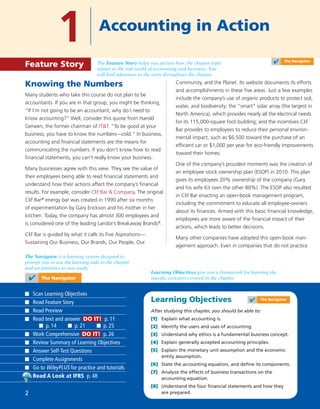 Learning Objectives
After studying this chapter, you should be able to:
[1] Explain what accounting is.
[2] Identify the users and uses of accounting.
[3] Understand why ethics is a fundamental business concept.
[4] Explain generally accepted accounting principles.
[5] Explain the monetary unit assumption and the economic
entity assumption.
[6] State the accounting equation, and deﬁne its components.
[7] Analyze the effects of business transactions on the
accounting equation.
[8] Understand the four ﬁnancial statements and how they
are prepared.
Knowing the Numbers
Many students who take this course do not plan to be
accountants. If you are in that group, you might be thinking,
“If I’m not going to be an accountant, why do I need to
know accounting?” Well, consider this quote from Harold
Geneen, the former chairman of IT&T: “To be good at your
business, you have to know the numbers—cold.” In business,
accounting and ﬁnancial statements are the means for
communicating the numbers. If you don’t know how to read
ﬁnancial statements, you can’t really know your business.
Many businesses agree with this view. They see the value of
their employees being able to read ﬁnancial statements and
understand how their actions affect the company’s ﬁnancial
results. For example, consider Clif Bar & Company. The original
Clif Bar®
energy bar was created in 1990 after six months
of experimentation by Gary Erickson and his mother in her
kitchen. Today, the company has almost 300 employees and
is considered one of the leading Landor’s Breakaway Brands®
.
Clif Bar is guided by what it calls its Five Aspirations—
Sustaining Our Business, Our Brands, Our People, Our
Community, and the Planet. Its website documents its efforts
and accomplishments in these ﬁve areas. Just a few examples
include the company’s use of organic products to protect soil,
water, and biodiversity; the “smart” solar array (the largest in
North America), which provides nearly all the electrical needs
for its 115,000-square foot building; and the incentives Clif
Bar provides to employees to reduce their personal environ-
mental impact, such as $6,500 toward the purchase of an
efﬁcient car or $1,000 per year for eco-friendly improvements
toward their homes.
One of the company’s proudest moments was the creation of
an employee stock ownership plan (ESOP) in 2010. This plan
gives its employees 20% ownership of the company (Gary
and his wife Kit own the other 80%). The ESOP also resulted
in Clif Bar enacting an open-book management program,
including the commitment to educate all employee-owners
about its ﬁnances. Armed with this basic ﬁnancial knowledge,
employees are more aware of the ﬁnancial impact of their
actions, which leads to better decisions.
Many other companies have adopted this open-book man-
agement approach. Even in companies that do not practice
1 Accounting in Action
Feature Story
✔ The Navigator
Learning Objectives give you a framework for learning the
specific concepts covered in the chapter.
The Navigator is a learning system designed to
prompt you to use the learning aids in the chapter
and set priorities as you study.
The Feature Story helps you picture how the chapter topic
relates to the real world of accounting and business. You
will find references to the story throughout the chapter.
Scan Learning Objectives
Read Feature Story
Read Preview
Read text and answer DO IT! p. 11
p. 14 p. 21 p. 25
Work Comprehensive DO IT! p. 26
Review Summary of Learning Objectives
Answer Self-Test Questions
Complete Assignments
Go to WileyPLUS for practice and tutorials
Read A Look at IFRS p. 48
✔ The Navigator
✔ The Navigator
2
 